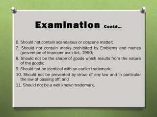 Examination Contd…
6. Should not contain scandalous or obscene matter;
7. Should not contain marks prohibited by Emblems and names
(prevention of improper use) Act, 1950;
8. Should not be the shape of goods which results from the nature
of the goods;
9. Should not be identical with an earlier trademark;
10. Should not be prevented by virtue of any law and in particular
the law of passing off; and
11. Should not be a well known trademark.
 