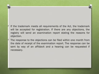 O If the trademark meets all requirements of the Act, the trademark
will be accepted for registration. If there are any objections, the
registry will send an examination report stating the reasons for
objection.
O The response to the objections can be filed within one month from
the date of receipt of the examination report. The response can be
sent by way of an affidavit and a hearing can be requested if
necessary.
 
