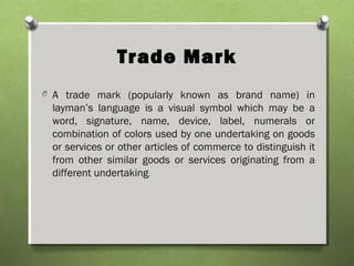 Trade Mark
O A trade mark (popularly known as brand name) in
layman’s language is a visual symbol which may be a
word, signature, name, device, label, numerals or
combination of colors used by one undertaking on goods
or services or other articles of commerce to distinguish it
from other similar goods or services originating from a
different undertaking.
 