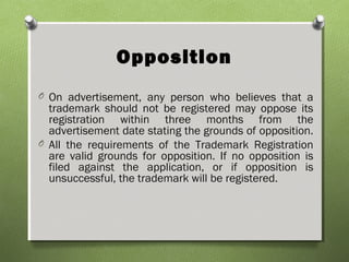 Opposition
O On advertisement, any person who believes that a
trademark should not be registered may oppose its
registration within three months from the
advertisement date stating the grounds of opposition.
O All the requirements of the Trademark Registration
are valid grounds for opposition. If no opposition is
filed against the application, or if opposition is
unsuccessful, the trademark will be registered.
 