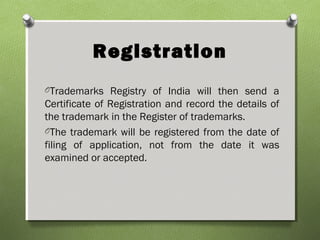 Registration
OTrademarks Registry of India will then send a
Certificate of Registration and record the details of
the trademark in the Register of trademarks.
OThe trademark will be registered from the date of
filing of application, not from the date it was
examined or accepted.
 