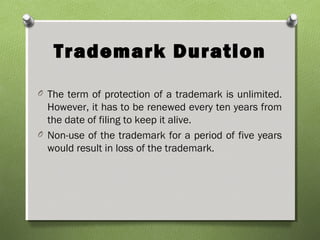 Trademark Duration
O The term of protection of a trademark is unlimited.
However, it has to be renewed every ten years from
the date of filing to keep it alive.
O Non-use of the trademark for a period of five years
would result in loss of the trademark.
 