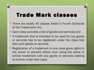 Trade Mark classes
O There are totally 45 classes listed in Fourth Schedule
of the Trademarks Act.
O Each class provides a list of goods and services and
O A trademark that is intended to be used for any goods
or services has to be registered under the class that
lists such goods or services.
O Registration of a trademark in one class gives rights to
the owner to prevent others from using the same or
similar trademark with any goods or services relating
to entries under that class.
 