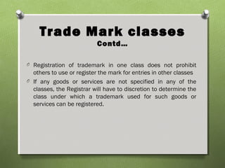 Trade Mark classes
Contd…
O Registration of trademark in one class does not prohibit
others to use or register the mark for entries in other classes
O If any goods or services are not specified in any of the
classes, the Registrar will have to discretion to determine the
class under which a trademark used for such goods or
services can be registered.
 