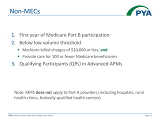 TMA: CME Summer Road Show Dollars and Sense Page 11
Non-MECs
1. First year of Medicare Part B participation
2. Below low volume threshold
 Medicare billed charges of $10,000 or less; and
 Provide care for 100 or fewer Medicare beneficiaries
3. Qualifying Participants (QPs) in Advanced APMs
Note: MIPS does not apply to Part A providers (including hospitals, rural
health clinics, federally qualified health centers)
 