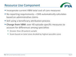 TMA: CME Summer Road Show Dollars and Sense Page 19
Resource Use Component
 Incorporate current VBM total cost of care measures
 No reporting requirements – CMS automatically calculates
based on administrative claims
 Still using a beneficiary attribution process
 Change from VBM: over 40 episode-specific measures to
account for differences among specialties
 Greater than 20-patient sample
 Score based on total score divided by highest possible score
 
