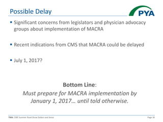 TMA: CME Summer Road Show Dollars and Sense Page 36
Possible Delay
 Significant concerns from legislators and physician advocacy
groups about implementation of MACRA
 Recent indications from CMS that MACRA could be delayed
 July 1, 2017?
Bottom Line:
Must prepare for MACRA implementation by
January 1, 2017… until told otherwise.
 