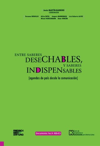 ENTRE SABERES DESECHABLES
       Y SABERES INDISPENSABLES
          [agendas de país desde la comunicación]




                                 Jesús MARTÍN-BARBERO
                                            Coordinador




Centro de Competencia en Comunicación para América Latina
                                   Friedrich Ebert Stiftung



                                                          [1
 