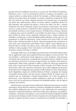 Entre saberes desechables y saberes indispensables   ]

quantia similar de analfabetos funcionais, no universo de 190 milhões de habitantes.
Entende-se, pois, a crise do pensamento sensível à mudança sócio-política, que
sempre medrou e se desenvolveu no Brasil. Por exemplo, a reflexão madura e quase
dolorosa do mesmo Mário de Andrade, em famosa conferência-avaliação de 1942,
três anos antes de sua morte. Naquele momento, ele lamentou que a sua geração
não tenha sido, politicamente, radical. O estouro estético modernista deveria ter
sido libertador, mais próximo das gentes e menos dos salões. De fato, o estouro
modernista não trouxe libertação, porque não produziu comunicação, não tornou
comum o campo humano e material da cultura às gestões concretas da vida social,
da realidade econômica e das criações do povo. O Modernismo começou a dissecar
a categoria povo, buscou entendê-lo, mas também em parte mirou-o condicionado
pelo conflito de classes sociais, perdendo referências para a melhor avaliação da
realidade e sentidos para a maior identidade política. Resultou, ainda outra vez, um
pensamento ao estilo do Macunaíma. Como escreveu Cruz Costa (1967) em obra
básica sobre a história das idéias no Brasil, “apesar de progressos de consciência em
nosso país, nosso pensamento ainda lembra muito a figura curiosa daquele que se
farta de todas as comidas, de todas as frutas, canta todas as canções, louva todas as
mulheres e dança qualquer ritmo. Macunaíma é um herdeiro ladino, mas ignorante
de todas as culturas, de todos os instintos.”
    Coulanges (2003:353), cita Tucídides para informar que o formalismo democrático
não se organiza de modo “que os pobres tenham seu amparo e os ricos um freio”. No
caso brasileiro, a democracia formal organizou-se como simulação, como processo
claramente não-comunicativo, resultando daí contradições básicas, sentidas e vividas
em cada leitura de jornal, na sucessão de governantes, nas relações entre pessoas e
organizações. Deste modo, entende-se melhor a análise de críticos que trataram do
tema, entre os quais Ianni (1992), Fernandes (1981) e Furtado (1974-1984). Em seus
vários textos e falas, eles mostraram, fartamente, que as elites dirigentes de processos
de decisão foram competentes para produzir modernizações de meios de produção,
visões diagnósticas amplas do caminho histórico do Brasil e propostas de inserção
nos quadros internacionais, mas não criaram o desejo mínimo de colocar o país no
caminho que vai, lembrando o Grande Sertão:Veredas, até o rabo da palavra da
democracia, o que equivaleria a gestões eqüitativas e justas da res publica. Aí se
teria o início de um processo de construção de identidade política, rota de fuga da
condição macunaímica.
   Evidentemente, essa postura macro-política tem implicações severas para a criação,
veiculação e fruição dos bens materiais e imateriais carregados de símbolos e valores.
Tem também implicações para os criadores e seus instrumentos de comunicação,
expressão e análise da experiência. Do mesmo modo, para os gestores e suas políticas.
A primeira, e dramática contradição, é o uso corrente da estrutura lingüística herdada
na estrutura da simulação, tendo em vista um projeto novo de relações democráticas.
Quando as gestões dos bens comuns se transformam em planilha de atividades, e


                                                                                            [101
 