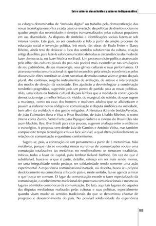 Entre saberes desechables y saberes indispensables   ]

os esforços denominados de “inclusão digital” ou trabalha pela democratização das
novas tecnologias encontra a cada passo a revelação de políticas de direitos sociais no
quadro amplo das necessidades e desejos transversalizados pelas culturas populares
em sua diversidade. As disputas de símbolos e identificações sociais fazem-se sob
intensa tensão. Este país, ao ser construído e lido a partir de amplo processo de
educação social e invenção política, leit motiv das obras de Paulo Freire e Darcy
Ribeiro, ainda terá de deslocar o foco dos sentidos substantivos da cultura, criação
antiga das elites, para fazê-la valor comunicativo de todas as circunstâncias do modo de
fazer democracia, ou fazer história no Brasil. Um processo sócio-político atravessado
pelo olhar das culturas plurais do país não poderá mais esconder-se nas simulações
de seu patrimônio, de sua museologia, seus gênios culturais e suas performances. O
atravessamento comunicacional do que foi escondido pela seleção econômica e pelos
discursos de elites constituir-se-á em narrativas de muitas outras vozes e gestos do país
plural. Ato contínuo, surgirão instrumentos de avaliação, de análise e interpretação
dos modos de direção da sociedade. Eles ajudarão a desmitologizar a combinação
romântico-pragmática, sugerindo pois um ponto de partida para as novas políticas.
Aliás, uma leitura da história cultural do país lembra que a medida da construção da
democracia exige a melhor leitura do vivido, do marginal, do sofrido, do que sugere
a mudança, como no caso dos homens e mulheres adultos que se alfabetizam e
passam a elaborar novos códigos de comunicação e disputa simbólica na sociedade,
bem além da oralidade e dos gestos mitigados. A literatura (Grande Sertão:Veredas,
de João Guimarães Rosa e Viva o Povo Brasileiro, de João Ubaldo Ribeiro), o teatro
(Arena conta Zumbi, Vento Forte para Papagaio Subir) e o cinema do Brasil (Eles não
usam blacktie, Bye, Bye Brasil) para citar poucos, sugerem analogia entre o estético e
o estratégico. A proposta vem desde Luiz de Camões e António Vieira, mas também
compõe este tempo tecnológico em sua face sensível, a qual altera profundamente as
relações de comunicação e questiona conformismos.
   Sugere-se, pois, a construção de um pensamento a partir de 3 metonímias. Não
metáforas, porque não se encontra nessas narrativas de comunicações sociais uma
comutação totalizadora (as metáforas no neoliberalismo se tornaram totalitárias,
míticas, todas a favor do capital, para lembrar Roland Barthes). Em vez do que é
substituível, busca-se o que é parte, detalhe, esforço em ser mais sendo menos,
ser uma integralidade sendo pedaço, ser solidariedade sendo somente uma ação
experimental. A experiência comunicacional narrada, ou descrita, busca seu próprio
desdobramento na consciência crítica do país e, neste sentido, faz-se agenda a mirar
o que busca ser comum. O lugar da comunicação excede o fazer especializado da
comunicação, o conhecimento tradicional dos processos comunicacionais e mesmo os
lugares admitidos como locus da comunicação. De fato, aqui tais lugares são aqueles
das disputas mediadoras realizadas pelas culturas e suas políticas, especialmente
quando visam mudar os sentidos tradicionais do que se denominou chamar de
progresso e desenvolvimento do país. Na possível solidariedade da experiência


                                                                                            [103
 