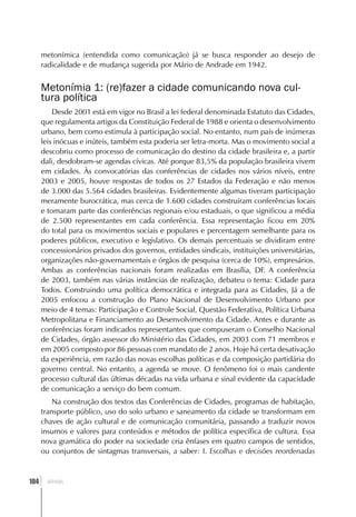 metonímica (entendida como comunicação) já se busca responder ao desejo de
      radicalidade e de mudança sugerida por Mário de Andrade em 1942.


      Metonímia 1: (re)fazer a cidade comunicando nova cul-
      tura política
          Desde 2001 está em vigor no Brasil a lei federal denominada Estatuto das Cidades,
      que regulamenta artigos da Constituição Federal de 1988 e orienta o desenvolvimento
      urbano, bem como estimula à participação social. No entanto, num país de inúmeras
      leis inócuas e inúteis, também esta poderia ser letra-morta. Mas o movimento social a
      descobriu como processo de comunicação do destino da cidade brasileira e, a partir
      dali, desdobram-se agendas cívicas. Até porque 83,5% da população brasileira vivem
      em cidades. Às convocatórias das conferências de cidades nos vários níveis, entre
      2003 e 2005, houve respostas de todos os 27 Estados da Federação e não menos
      de 3.000 das 5.564 cidades brasileiras. Evidentemente algumas tiveram participação
      meramente burocrática, mas cerca de 1.600 cidades construíram conferências locais
      e tomaram parte das conferências regionais e/ou estaduais, o que significou a média
      de 2.500 representantes em cada conferência. Essa representação ficou em 20%
      do total para os movimentos sociais e populares e percentagem semelhante para os
      poderes públicos, executivo e legislativo. Os demais percentuais se dividiram entre
      concessionários privados dos governos, entidades sindicais, instituições universitárias,
      organizações não-governamentais e órgãos de pesquisa (cerca de 10%), empresários.
      Ambas as conferências nacionais foram realizadas em Brasília, DF. A conferência
      de 2003, também nas várias instâncias de realização, debateu o tema: Cidade para
      Todos. Construindo uma política democrática e integrada para as Cidades, Já a de
      2005 enfocou a construção do Plano Nacional de Desenvolvimento Urbano por
      meio de 4 temas: Participação e Controle Social, Questão Federativa, Política Urbana
      Metropolitana e Financiamento ao Desenvolvimento da Cidade. Antes e durante as
      conferências foram indicados representantes que compuseram o Conselho Nacional
      de Cidades, órgão assessor do Ministério das Cidades, em 2003 com 71 membros e
      em 2005 composto por 86 pessoas com mandato de 2 anos. Hoje há certa desativação
      da experiência, em razão das novas escolhas políticas e da composição partidária do
      governo central. No entanto, a agenda se move. O fenômeno foi o mais candente
      processo cultural das últimas décadas na vida urbana e sinal evidente da capacidade
      de comunicação a serviço do bem comum.
          Na construção dos textos das Conferências de Cidades, programas de habitação,
      transporte público, uso do solo urbano e saneamento da cidade se transformam em
      chaves de ação cultural e de comunicação comunitária, passando a traduzir novos
      insumos e valores para conteúdos e métodos de política específica de cultura. Essa
      nova gramática do poder na sociedade cria ênfases em quatro campos de sentidos,
      ou conjuntos de sintagmas transversais, a saber: I. Escolhas e decisões reordenadas



  ]
104     BRASIL
 