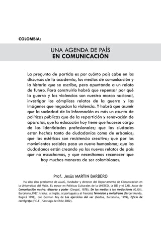 COLOMBIA:

                         UNA AGENDA DE PAÍS
                         EN COMUNICACIÓN

       La pregunta de partida es por cuánto país cabe en los
       discursos de la academia, los medios de comunicación y
       la historia que se escribe, pero apuntando a un relato
       de futuro. Para construirlo habrá que repensar por qué
       la guerra y las violencias son nuestra marca nacional,
       investigar los cómplices relatos de la guerra y las
       imágenes que negocian la violencia. Y habrá que asumir
       que la sociedad de la información es más un asunto de
       políticas públicas que de la repartición y renovación de
       aparatos, que la educación hoy tiene que hacerse cargo
       de las identidades profesionales; que las ciudades
       estan hechas tanto de ciudadanías como de urbanías;
       que las estéticas son resistencia creativa; que por los
       movimientos sociales pasa un nuevo humanismo; que los
       ciudadanos están creando ya los nuevos relatos de país
       que no escuchamos, y que necesitamos reconocer que
               hay muchas maneras de ser colombianos.


                           Prof. Jesús MARTIN BARBERO
    Ha sido sido presidente de ALAIC, fundador y director del Departamento de Comunicación en
la Universidad del Valle. Es asesor en Políticas Culturales de la UNESCO, la OEI y el CAB. Autor de
Comunicación masiva: discurso y poder (Ciespal, 1878), De los medios a las mediaciones (G.Gili,
Barcelona,1987, traduc. al inglés, al portugués y al francés) Televisión y melodrama (Tercer Mundo,
Bogotá 1992), con German Rey de Los ejercicios del ver (Gedisa, Barcelona, 1999), Oficio de
cartógrafo (F.C.E., Santiago de Chile,2002).
 