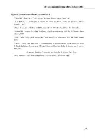 Entre saberes desechables y saberes indispensables          ]

Algumas obras trabalhadas no corpo do texto
   COULANGES, Fustel de. A Cidade Antiga. São Paulo: Editora Martin Claret, 2003

   CRUZ COSTA, J. Contribuição à história das idéias no Brasil.2.ed.Rio de Janeiro:Civilização
   Brasileira,1967.

   Estatuto da Cidade. Lei Federal 5.788/90, aprovada em 2001. Brasília: Câmara dos Deputados.

   FERNANDES, Florestan. Sociedade de Classes e Subdesenvolvimento. 4.ed. Rio de |Janeiro: Zahar
   Editores, 1981

   FREIRE, Paulo. Pedagogia da Indignação. Cartas pedagógicas e outros escritos. São Paulo: Unesp,
   2000.

   FURTADO, Celso. “Sete Teses sobre a Cultura Brasileira”. In Revista do Brasil. Rio de Janeiro: Secretaria
   de Estado da Cultura, Secretaria de Ciência e Cultura do Município do Rio de Janeiro, ano 1, número
   2/84, 1984.

   _______________. O Modelo Brasileiro. Argumento. São Paulo-Rio de Janeiro, Paz e Terra.

   IANNI, Octavio. A Idéia de Brasil Moderno. São Paulo: Editora Brasiliense, 1992




                                                                                                           [119
 