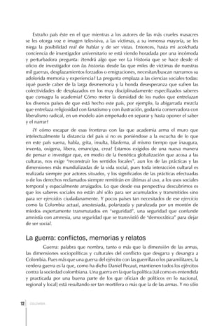 Extraño país éste en el que mientras a los autores de las más crueles masacres
     se les otorga voz e imagen televisiva, a las víctimas, a su inmensa mayoría, se les
     niega la posibilidad real de hablar y de ser vistas. Entonces, hasta mi acolchada
     conciencia de investigador universitario se está viendo horadada por una incómoda
     y perturbadora pregunta: ¿tendrá algo que ver La Historia que se hace desde el
     oficio de investigador con las historias desde las que miles de víctimas de nuestras
     mil guerras, desplazamientos forzados o emigraciones, necesitan/buscan narrarnos su
     adolorida memoria y experiencia? La pregunta emplaza a las ciencias sociales todas:
     ¿qué puede caber de la larga desmemoria y la honda desesperanza que sufren las
     colectividades de desplazados en los muy disciplinadamente especilizados saberes
     que consagra la academia? Cómo meter la densidad de los nudos que entrelazan
     los diversos países de que está hecho este país, por ejemplo, la abigarrada mezcla
     que entrelaza religiosidad con fanatismo y con ilustración, godarria conservadora con
     liberalismo radical, en un modelo aún empeñado en separar y hasta oponer el saber
     y el narrar?
         ¿Y cómo escapar de esas fronteras con las que academia arma el muro que
     intelectualmente la distancia del país si no es poniéndose a la escucha de lo que
     en este país suena, habla, grita, insulta, blasfema, al mismo tiempo que inaugura,
     inventa, oxigena, libera, emancipa, crea? Estamos exigidos de una nueva manera
     de pensar e investigar que, en medio de la frenética globalización que acosa a las
     culturas, nos exige “reconstruir los sentidos locales”, aun los de las prácticas y las
     dimensiones más mundializadas de la vida social, pues toda interacción cultural es
     realizada siempre por actores situados, y los significados de las prácticas efectuadas
     o de los derechos reclamados siempre remitirán en últimas al uso, a los usos sociales
     temporal y espacialmente arraigados. Lo que desde esa perspectiva descubrimos es
     que los saberes sociales no están ahí sólo para ser acumulados y transmitidos sino
     para ser ejercidos ciudadanamente. Y pocos países tan necesitados de ese ejercicio
     como la Colombia actual, anestesiada, polarizada y paralizada por un montón de
     miedos expertamente transmutados en “seguridad”, una seguridad que confunde
     amnistía con amnesia, una seguridad que se transvistió de “democrática” para dejar
     de ser social.


     La guerra: conflictos, memorias y relatos
              Guerra: palabra que nombra, tanto o más que la dimensión de las armas,
     las dimensiones sociopolíticas y culturales del conflicto que desgarra y desangra a
     Colombia. Pues más que una guerra del ejército con las guerrillas o los paramilitares, la
     verdera guerra es la que, como ha dicho Daniel Pecaut, mantienen todos los ejércitos
     contra la sociedad colombiana. Una guerra en la que la política [tal como es entendida
     y practicada por una buena parte de los que ofician de políticos en lo nacional,
     regional y local] está resultando ser tan mortífera o más que la de las armas. Y no sólo



 ]
12     COLOMBIA
 