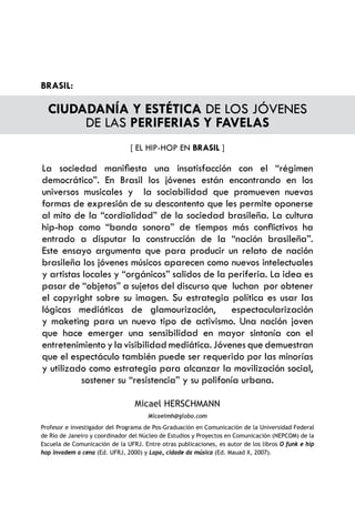 BRASIL:

  CIUDADANÍA Y ESTÉTICA DE LOS JÓVENES
       DE LAS PERIFERIAS Y FAVELAS
                                [ EL HIP-HOP EN BRASIL ]

La sociedad manifiesta una insatisfacción con el “régimen
democrático”. En Brasil los jóvenes están encontrando en los
universos musicales y la sociabilidad que promueven nuevas
formas de expresión de su descontento que les permite oponerse
al mito de la “cordialidad” de la sociedad brasileña. La cultura
hip-hop como “banda sonora” de tiempos más conflictivos ha
entrado a disputar la construcción de la “nación brasileña”.
Este ensayo argumenta que para producir un relato de nación
brasileña los jóvenes músicos aparecen como nuevos intelectuales
y artistas locales y “orgánicos” salidos de la periferia. La idea es
pasar de “objetos” a sujetos del discurso que luchan por obtener
el copyright sobre su imagen. Su estrategia política es usar las
lógicas mediáticas de glamourización, espectacularización
y maketing para un nuevo tipo de activismo. Una nación joven
que hace emerger una sensibilidad en mayor sintonía con el
entretenimiento y la visibilidad mediática. Jóvenes que demuestran
que el espectáculo también puede ser requerido por las minorías
y utilizado como estrategia para alcanzar la movilización social,
          sostener su “resistencia” y su polifonía urbana.

                                 Micael HERSCHMANN
                                      Micaelmh@globo.com
Profesor e investigador del Programa de Pos-Graduación en Comunicación de la Universidad Federal
de Río de Janeiro y coordinador del Núcleo de Estudios y Proyectos en Comunicación (NEPCOM) de la
Escuela de Comunicación de la UFRJ. Entre otras publicaciones, es autor de los libros O funk e hip
hop invadem a cena (Ed. UFRJ, 2000) y Lapa, cidade da música (Ed. Mauad X, 2007).
 