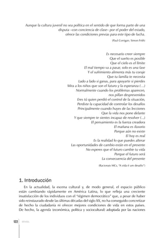 Aunque la cultura juvenil no sea política en el sentido de que forma parte de una
                                disputa –con conciencia de clase– por el poder del estado,
                                     ofrece las condiciones previas para este tipo de lucha.
                                                                       (Paul Corrigan; Simon Frith)



                                                                    Es necesario creer siempre
                                                                       Que el sueño es posible
                                                                       Que el cielo es el límite
                                                   El mal tiempo va a pasar, solo es una fase
                                                      Y el sufrimiento alimenta más tu coraje
                                                                     Que tu familia te necesita
                                               Lado a lado si ganas, para apoyarte si pierdes
                                       Mira a los niños que son el futuro y la esperanza (…)
                                             Normalmente cuando los problemas aparecen,
                                                                      nos pillan desprevenidos
                                              Eres tú quien perdió el control de la situación,
                                              Perdiste la capacidad de controlar los desafíos
                                              Principalmente cuando huyes de las lecciones
                                                                Que la vida nos pone delante
                                           Y que siempre te sientes incapaz de resolver (...)
                                                        El pensamiento es la fuerza creadora
                                                                         El mañana es ilusorio
                                                                          Porque aún no existe
                                                                                  El hoy es real
                                                          Es la realidad lo que puedes alterar
                                         Las oportunidades de cambio están en el presente
                                                    No esperes que el futuro cambie tu vida
                                                                          Porque el futuro será
                                                                 La consecuencia del presente
                                                             (Racionais MCs, “A vida é um desafío”)




      1. Introducción
          En la actualidad, la escena cultural y, de modo general, el espacio público
      están cambiando rápidamente en América Latina, lo que refleja una creciente
      insatisfacción de los individuos con el “régimen democrático” que, a pesar de haber
      sido reinstaurado desde las últimas décadas del siglo XX, no ha conseguido concretizar
      de hecho la ciudadanía ni ofrecer mejores condiciones de vida en estos países.
      De hecho, la agenda (económica, política y sociocultural) adoptada por las naciones


  ]
122     BRASIL
 
