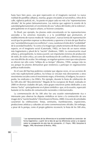 hasta hace bien poco, una gran repercusión en el imaginario nacional. La nueva
      realidad de pandillas callejeras, reyertas, grupos vinculados al narcotráfico, niños de la
      calle, vigilancia policial, etc., ha puesto en jaque cada vez más a las “representaciones
      oficiales” de los países latinoamericanos. Las noticias que sugieren la erosión de la
      autoridad gubernamental y el crecimiento de una “cultura del miedo y de la violencia”,
      principalmente en el espacio urbano, se hicieron constantes.
          En Brasil, por ejemplo, los jóvenes están encontrando en las representaciones
      asociadas a los universos musicales, y a la sociabilidad que promueven, el
      establecimiento de nuevos modos de “estar juntos”, nuevas formas de representación
      social que les permiten expresar su descontento y oponerse a la tesis de que Brasil es
      una “sociedad diversa pero no conflictiva”; o sea, cuestionar el mito de la “cordialidad”
      de la sociedad brasileña.2 Es como si la imagen que antaño teníamos de Brasil cediese
      espacio, en el imaginario social (Castoriadis, 1982), en favor de un nuevo retrato
      más fragmentario y plural de la “nación” (Anderson, 1989). La comunicación visual
      urbana y, principalmente, la música juvenil, son importantes terrenos de producción
      de estilo, de visión crítica, así como de manifestación de conflictos y diferencias cada
      vez más difíciles de ocultar. Sin embargo, se engañan quienes creen que estos jóvenes
      se ofrecen tan sólo como “reflejos de su tiempo” (Abramo, 1994), aunque más no
      sea porque los jóvenes demuestran gran resistencia a participar en organizaciones
      políticas tradicionales.
          En el caso del hip-hop podemos constatar que algunas veces, en sus acciones de
      cuño más explícitamente político, los b-boys se vinculan más directamente a otros
      movimientos sociales como el movimiento negro, el feminista, el indígena, los anarco-
      punks, los sindicatos y las ONGs. Por ejemplo, durante la fiesta de celebración de
      los 500 años del “descubrimiento” (llegada de los europeos) de Brasil, realizada en
      2000 en diversas ciudades del país, estos grupos estuvieron juntos dedicados a una
      intensa “lucha” –principalmente en el plano simbólico– que, en la ocasión, repercutió
      bastante en los medios de comunicación nacionales e internacionales.
          La conmemoración de los 500 años fue una ocasión extremadamente rica e
      interesante para observar las disputas simbólicas en torno a la construcción de una
      imagen de la “nación brasileña” (Herschmann & Pereira, 2000). Una serie de actividades
      caracterizó las celebraciones: fiestas, seminarios, manifestaciones, exposiciones,
      producciones artísticas y culturales así como conmemoraciones oficiales. Sin embargo,
      a pesar de la pompa, como el propio gobierno reconoció, la fiesta de los 500 años,




                    2
                      Las representaciones de las diferencias en la sociedad brasileña se construían –de
                    forma hegemónica– a partir de la idea de que las diferencias suman y no separan
                    (sobre la consagración de este tipo de concepción, cf. Freyre, 1983; Gonçalves &
                    Maggie, 1995; Herschmann & Pereira, 1993).



  ]
124     BRASIL
 