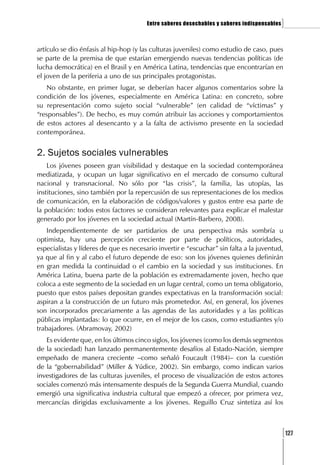 Entre saberes desechables y saberes indispensables   ]

artículo se dio énfasis al hip-hop (y las culturas juveniles) como estudio de caso, pues
se parte de la premisa de que estarían emergiendo nuevas tendencias políticas (de
lucha democrática) en el Brasil y en América Latina, tendencias que encontrarían en
el joven de la periferia a uno de sus principales protagonistas.
   No obstante, en primer lugar, se deberían hacer algunos comentarios sobre la
condición de los jóvenes, especialmente en América Latina: en concreto, sobre
su representación como sujeto social “vulnerable” (en calidad de “víctimas” y
“responsables”). De hecho, es muy común atribuir las acciones y comportamientos
de estos actores al desencanto y a la falta de activismo presente en la sociedad
contemporánea.


2. Sujetos sociales vulnerables
    Los jóvenes poseen gran visibilidad y destaque en la sociedad contemporánea
mediatizada, y ocupan un lugar significativo en el mercado de consumo cultural
nacional y transnacional. No sólo por “las crisis”, la familia, las utopías, las
instituciones, sino también por la repercusión de sus representaciones de los medios
de comunicación, en la elaboración de códigos/valores y gustos entre esa parte de
la población: todos estos factores se consideran relevantes para explicar el malestar
generado por los jóvenes en la sociedad actual (Martín-Barbero, 2008).
    Independientemente de ser partidarios de una perspectiva más sombría u
optimista, hay una percepción creciente por parte de políticos, autoridades,
especialistas y líderes de que es necesario invertir e “escuchar” sin falta a la juventud,
ya que al fin y al cabo el futuro depende de eso: son los jóvenes quienes definirán
en gran medida la continuidad o el cambio en la sociedad y sus instituciones. En
América Latina, buena parte de la población es extremadamente joven, hecho que
coloca a este segmento de la sociedad en un lugar central, como un tema obligatorio,
puesto que estos países depositan grandes expectativas en la transformación social:
aspiran a la construcción de un futuro más prometedor. Así, en general, los jóvenes
son incorporados precariamente a las agendas de las autoridades y a las políticas
públicas implantadas: lo que ocurre, en el mejor de los casos, como estudiantes y/o
trabajadores. (Abramovay, 2002)
   Es evidente que, en los últimos cinco siglos, los jóvenes (como los demás segmentos
de la sociedad) han lanzado permanentemente desafíos al Estado-Nación, siempre
empeñado de manera creciente –como señaló Foucault (1984)– con la cuestión
de la “gobernabilidad” (Miller & Yúdice, 2002). Sin embargo, como indican varios
investigadores de las culturas juveniles, el proceso de visualización de estos actores
sociales comenzó más intensamente después de la Segunda Guerra Mundial, cuando
emergió una significativa industria cultural que empezó a ofrecer, por primera vez,
mercancías dirigidas exclusivamente a los jóvenes. Reguillo Cruz sintetiza así los



                                                                                             [127
 