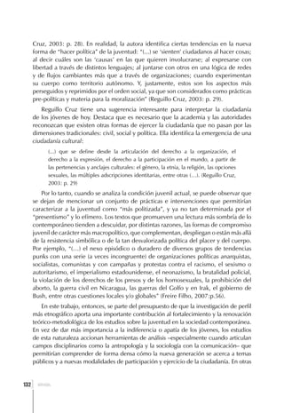 Cruz, 2003: p. 28). En realidad, la autora identifica ciertas tendencias en la nueva
      forma de “hacer política” de la juventud: “(...) se ‘sienten’ ciudadanos al hacer cosas;
      al decir cuáles son las ‘causas’ en las que quieren involucrarse; al expresarse con
      libertad a través de distintos lenguajes; al juntarse con otros en una lógica de redes
      y de flujos cambiantes más que a través de organizaciones; cuando experimentan
      su cuerpo como territorio autónomo. Y, justamente, estos son los aspectos más
      perseguidos y reprimidos por el orden social, ya que son considerados como prácticas
      pre-políticas y materia para la moralización” (Reguillo Cruz, 2003: p. 29).
         Reguillo Cruz tiene una sugerencia interesante para interpretar la ciudadanía
      de los jóvenes de hoy. Destaca que es necesario que la academia y las autoridades
      reconozcan que existen otras formas de ejercer la ciudadanía que no pasan por las
      dimensiones tradicionales: civil, social y política. Ella identifica la emergencia de una
      ciudadanía cultural:
            (...) que se define desde la articulación del derecho a la organización, el
            derecho a la expresión, el derecho a la participación en el mundo, a partir de
            las pertenencias y anclajes culturales: el género, la etnia, la religión, las opciones
            sexuales, las múltiples adscripciones identitarias, entre otras (…). (Reguillo Cruz,
            2003: p. 29)
          Por lo tanto, cuando se analiza la condición juvenil actual, se puede observar que
      se dejan de mencionar un conjunto de prácticas e intervenciones que permitirían
      caracterizar a la juventud como “más politizada”, y ya no tan determinada por el
      “presentismo” y lo efímero. Los textos que promueven una lectura más sombría de lo
      contemporáneo tienden a descuidar, por distintas razones, las formas de compromiso
      juvenil de carácter más macropolítico, que complementan, despliegan o están más allá
      de la resistencia simbólica o de la tan desvalorizada política del placer y del cuerpo.
      Por ejemplo, “(…) el nexo episódico o duradero de diversos grupos de tendencias
      punks con una serie (a veces incongruente) de organizaciones políticas anarquistas,
      socialistas, comunistas y con campañas y protestas contra el racismo, el sexismo o
      autoritarismo, el imperialismo estadounidense, el neonazismo, la brutalidad policial,
      la violación de los derechos de los presos y de los homosexuales, la prohibición del
      aborto, la guerra civil en Nicaragua, las guerras del Golfo y en Irak, el gobierno de
      Bush, entre otras cuestiones locales y/o globales” (Freire Filho, 2007:p.56).
         En este trabajo, entonces, se parte del presupuesto de que la investigación de perfil
      más etnográfico aporta una importante contribución al fortalecimiento y la renovación
      teórico-metodológica de los estudios sobre la juventud en la sociedad contemporánea.
      En vez de dar más importancia a la indiferencia o apatía de los jóvenes, los estudios
      de esta naturaleza accionan herramientas de análisis –especialmente cuando articulan
      campos disciplinarios como la antropología y la sociología con la comunicación– que
      permitirían comprender de forma densa cómo la nueva generación se acerca a temas
      públicos y a nuevas modalidades de participación y ejercicio de la ciudadanía. En otras


  ]
132     BRASIL
 