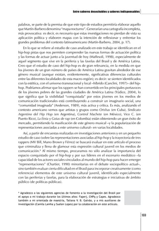 Entre saberes desechables y saberes indispensables   ]

palabras, se parte de la premisa de que este tipo de estudios permitiría elaborar aquello
que Martín-Barbero denomina “mapa nocturno”. Generarían una cartografía incompleta,
más provocativa: es decir, es necesario que estas investigaciones no pierdan de vista su
aplicación política y elaboren mapas con la intención de reflexionar y enfrentar los
grandes problemas del contexto latinoamericano (Martín-Barbero, 2004, p. 17).
    En lo que se refiere al estudio de caso analizado en este trabajo se identifican en el
hip-hop pistas que nos permiten comprender las nuevas formas de actuación política
y las formas de actuar junto a la juventud de hoy (Maffesoli, 1998), especialmente de
aquel segmento que vive en la periferia y las favelas del Brasil y de América Latina.
Creo que el estudio de caso del hip-hop es de gran relevancia, en la medida en que
los jóvenes de un gran número de países de América Latina gravitan alrededor de ese
género musical (aunque existan, evidentemente, significativas diferencias culturales
entre las diferentes localidades de esta macro-región); es decir: se sienten identificados
con la estética, con el universo transnacional y local –híbrido (Canclini, 1997)– del hip-
hop. Podríamos afirmar que los rappers se han convertido en los principales portavoces
de los jóvenes pobres de las grandes ciudades de América Latina (Yúdice, 2004), lo
que significa que la visibilidad “conquistada” por estos jóvenes en los medios de
comunicación tradicionales está contribuyendo a construir un imaginario social, una
“comunidad imaginada” (Anderson, 1989), más activa y crítica. Es más, analizando el
contexto americano vemos que artistas y grupos como Orishas (en Cuba), Sindicato
Argentino del Hip Hop (en Argentina), Control Machete (en México), Vico C. (en
Puerto Rico), La Etnia y Gotas de rap (en Colombia) están obteniendo un gran éxito de
mercado, permitiendo la masificación de este género musical –y la popularización de
representaciones asociadas a este universo cultural– en varias localidades.
    Así, a partir de encuestas realizadas en investigaciones anteriores y en un pequeño
estudio de caso (sobre las representaciones asociadas al hip-hop y la trayectoria de tres
rappers (MV Bill, Mano Brown y Férrez) se buscará evaluar en este artículo el proceso
que criminaliza y llena de glamour esta expresión cultural juvenil en los medios de
comunicación.8 Al mismo tiempo, procuramos no sólo analizar la importancia del
espacio conquistado por el hip-hop y por sus líderes en el escenario mediático –la
capacidad de los actores sociales vinculados al mundo del hip-hop para hacer emerger
“representaciones” (Chartier, 1990) minoritarias en el debate sociopolítico actual–,
sino también evaluar cierta dificultad en el Brasil para incorporar creativamente (como
referencia) elementos de este universo cultural juvenil, identificado especialmente
con las periferias y favelas, para la elaboración de estrategias e iniciativas de ámbito
público (de políticas públicas).

8
  Agradezco a las siguientes agencias de fomento a la investigación del Brasil por
el apoyo a mi trabajo durante los últimos años: Faperj, CNPq y Capes. Agradezco
también a mi orientada de maestría, Tatiana V. B. Galvão, y a mis auxiliares de
investigación (Camila Lamha y Suelen Lopes) por la colaboración en este artículo.



                                                                                                [133
 