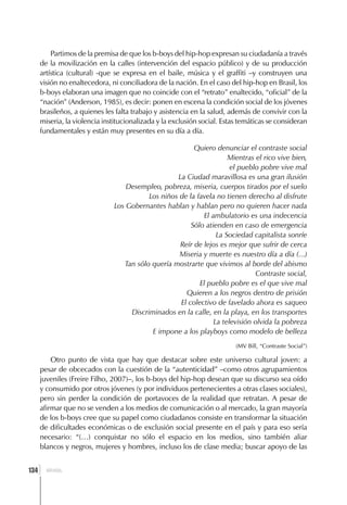 Partimos de la premisa de que los b-boys del hip-hop expresan su ciudadanía a través
      de la movilización en la calles (intervención del espacio público) y de su producción
      artística (cultural) -que se expresa en el baile, música y el graffiti –y construyen una
      visión no enaltecedora, ni conciliadora de la nación. En el caso del hip-hop en Brasil, los
      b-boys elaboran una imagen que no coincide con el “retrato” enaltecido, “oficial” de la
      “nación” (Anderson, 1985), es decir: ponen en escena la condición social de los jóvenes
      brasileños, a quienes les falta trabajo y asistencia en la salud, además de convivir con la
      miseria, la violencia institucionalizada y la exclusión social. Estas temáticas se consideran
      fundamentales y están muy presentes en su día a día.

                                                         Quiero denunciar el contraste social
                                                                     Mientras el rico vive bien,
                                                                      el pueblo pobre vive mal
                                                   La Ciudad maravillosa es una gran ilusión
                                   Desempleo, pobreza, miseria, cuerpos tirados por el suelo
                                          Los niños de la favela no tienen derecho al disfrute
                               Los Gobernantes hablan y hablan pero no quieren hacer nada
                                                            El ambulatorio es una indecencia
                                                        Sólo atienden en caso de emergencia
                                                                 La Sociedad capitalista sonríe
                                                    Reír de lejos es mejor que sufrir de cerca
                                                    Miseria y muerte es nuestro día a día (...)
                                  Tan sólo quería mostrarte que vivimos al borde del abismo
                                                                              Contraste social,
                                                           El pueblo pobre es el que vive mal
                                                      Quieren a los negros dentro de prisión
                                                    El colectivo de favelado ahora es saqueo
                                    Discriminados en la calle, en la playa, en los transportes
                                                                La televisión olvida la pobreza
                                           E impone a los playboys como modelo de belleza
                                                                          (MV Bill, “Contraste Social”)

          Otro punto de vista que hay que destacar sobre este universo cultural joven: a
      pesar de obcecados con la cuestión de la “autenticidad” –como otros agrupamientos
      juveniles (Freire Filho, 2007)–, los b-boys del hip-hop desean que su discurso sea oído
      y consumido por otros jóvenes (y por individuos pertenecientes a otras clases sociales),
      pero sin perder la condición de portavoces de la realidad que retratan. A pesar de
      afirmar que no se venden a los medios de comunicación o al mercado, la gran mayoría
      de los b-boys cree que su papel como ciudadanos consiste en transformar la situación
      de dificultades económicas o de exclusión social presente en el país y para eso sería
      necesario: “(…) conquistar no sólo el espacio en los medios, sino también aliar
      blancos y negros, mujeres y hombres, incluso los de clase media; buscar apoyo de las


  ]
134     BRASIL
 