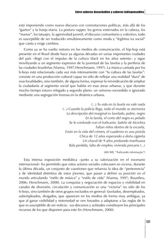 Entre saberes desechables y saberes indispensables    ]

está imponiendo como nuevo discurso con connotaciones políticas, más allá de los
“guetos” y la franja etaria. La postura rapper, los gorros enterrados en la cabeza, los
“manos”, los tatuajes, la agresividad juvenil, el discurso comunitario y colectivo, todo
es susceptible de ser traducido simultáneamente como moda y “legítima ira social”
que canta y exige cambios.
    Como ya se ha vuelto notorio en los medios de comunicación, el hip-hop está
presente en el Brasil desde hace ya algunas décadas en varias importantes ciudades
del país –llegó con el impulso de la cultura black en los años setenta– y sigue
movilizando a un segmento expresivo de la juventud de las favelas y la periferia de
las ciudades brasileñas (Vianna, 1997;Herschmann, 1997). La música cantada por los
b-boys está relacionada cada vez más intensamente con “la cultura de las favelas”:
consiste en una producción cultural capaz no sólo de reflejar una realidad “dura” de
esas localidades, sino también, de alguna forma, expresar la reivindicación de ampliar
la ciudadanía al segmento social que habita en esas áreas urbanas, y que durante
mucho tiempo estuvo relegado a segundo plano: un universo escondido o ignorado
mediante una segregación forzosa en la dinámica urbana.

                                                    (...) Tu vida en la favela no vale nada
                              (...) Cuando la policía llega, todo el mundo se aterroriza
                                  La descripción del marginal es favelado, pobre, negro
                                                En la favela, el corte del negro es pelado
                                    Se le confunde con el traficante, ladrón de bicicleta
                                                         Faltan niños dentro de la escuela,
                                 Están en la vida del crimen, el cuaderno es una pistola
                                           Chica de 12 años esperando a doña cigüeña
                                              Un chaval de 9 años probando marihuana
                                    Bala perdida, falta de empleo, vivienda precaria (...)
                                                            (MV Bill, “Traficando informação”)

    Esta intensa exposición mediática –junto a su valorización en el escenario
internacional– ha permitido que estos actores sociales colocasen en escena, durante
la última década, un conjunto de cuestiones que refuerza la idea de “pertenencia”
y de identidad distintiva de estos jóvenes, que pasan a definir su posición en el
mundo articulando “estilo de música” y “estilo de vida” (Vianna, 1997; Bourdieu,
2006; Herschmann, 2000). La conquista y negociación de espacios y visibilidad en
canales de diversión, circulación y comunicación es una “victoria” no sólo de los
b-boys, sino también de otros grupos excluidos en general: favelados, desempleados,
subempleados, drogados, que aparecen en los medios de forma muy ambigua, ya
que al ganar visibilidad y notoriedad se ven forzados a adaptarse a las reglas de lo
que es susceptible de ser noticia: sus discursos y actitudes constituyen los principales
recursos de los que disponen para este fin (Herschmann, 2000).


                                                                                             [137
 
