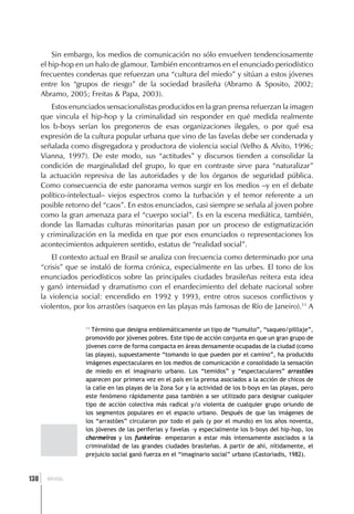 Sin embargo, los medios de comunicación no sólo envuelven tendenciosamente
      el hip-hop en un halo de glamour. También encontramos en el enunciado periodístico
      frecuentes condenas que refuerzan una “cultura del miedo” y sitúan a estos jóvenes
      entre los “grupos de riesgo” de la sociedad brasileña (Abramo & Sposito, 2002;
      Abramo, 2005; Freitas & Papa, 2003).
          Estos enunciados sensacionalistas producidos en la gran prensa refuerzan la imagen
      que vincula el hip-hop y la criminalidad sin responder en qué medida realmente
      los b-boys serían los pregoneros de esas organizaciones ilegales, o por qué esa
      expresión de la cultura popular urbana que vino de las favelas debe ser condenada y
      señalada como disgregadora y productora de violencia social (Velho & Alvito, 1996;
      Vianna, 1997). De este modo, sus “actitudes” y discursos tienden a consolidar la
      condición de marginalidad del grupo, lo que en contraste sirve para “naturalizar”
      la actuación represiva de las autoridades y de los órganos de seguridad pública.
      Como consecuencia de este panorama vemos surgir en los medios –y en el debate
      político-intelectual– viejos espectros como la turbación y el temor referente a un
      posible retorno del “caos”. En estos enunciados, casi siempre se señala al joven pobre
      como la gran amenaza para el “cuerpo social”. Es en la escena mediática, también,
      donde las llamadas culturas minoritarias pasan por un proceso de estigmatización
      y criminalización en la medida en que por esos enunciados o representaciones los
      acontecimientos adquieren sentido, estatus de “realidad social”.
          El contexto actual en Brasil se analiza con frecuencia como determinado por una
      “crisis” que se instaló de forma crónica, especialmente en las urbes. El tono de los
      enunciados periodísticos sobre las principales ciudades brasileñas reitera esta idea
      y ganó intensidad y dramatismo con el enardecimiento del debate nacional sobre
      la violencia social: encendido en 1992 y 1993, entre otros sucesos conflictivos y
      violentos, por los arrastões (saqueos en las playas más famosas de Río de Janeiro).11 A

                    11
                       Término que designa emblemáticamente un tipo de “tumulto”, “saqueo/pilllaje”,
                    promovido por jóvenes pobres. Este tipo de acción conjunta en que un gran grupo de
                    jóvenes corre de forma compacta en áreas densamente ocupadas de la ciudad (como
                    las playas), supuestamente “tomando lo que pueden por el camino”, ha producido
                    imágenes espectaculares en los medios de comunicación e consolidado la sensación
                    de miedo en el imaginario urbano. Los “temidos” y “espectaculares” arrastões
                    aparecen por primera vez en el país en la prensa asociados a la acción de chicos de
                    la calle en las playas de la Zona Sur y la actividad de los b-boys en las playas, pero
                    este fenómeno rápidamente pasa también a ser utilizado para designar cualquier
                    tipo de acción colectiva más radical y/o violenta de cualquier grupo oriundo de
                    los segmentos populares en el espacio urbano. Después de que las imágenes de
                    los “arrastões” circularon por todo el país (y por el mundo) en los años noventa,
                    los jóvenes de las periferias y favelas -y especialmente los b-boys del hip-hop, los
                    charmeiros y los funkeiros– empezaron a estar más intensamente asociados a la
                    criminalidad de las grandes ciudades brasileñas. A partir de ahí, nítidamente, el
                    prejuicio social ganó fuerza en el “imaginario social” urbano (Castoriadis, 1982).



  ]
138     BRASIL
 
