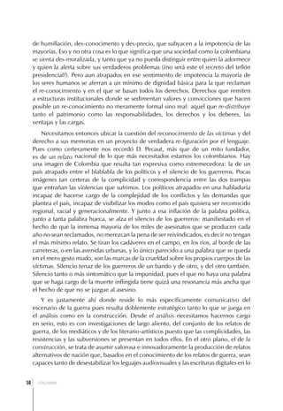 de humillación, des-conocimento y des-precio, que subyacen a la impotencia de las
     mayorías. Eso y no otra cosa es lo que significa que una sociedad como la colombiana
     se sienta des-moralizada, y tanto que ya no pueda distinguir entre quien la adormece
     y quien la alerta sobre sus verdaderos problemas (¿no será este el secreto del teflón
     presidencial?). Pero aun atrapados en ese sentimiento de impotencia la mayoría de
     los seres humanos se aferran a un mínimo de dignidad básica para la que reclaman
     el re-conocimiento y en el que se basan todos los derechos. Derechos que remiten
     a estructuras institucionales donde se sedimentan valores y convicciones que hacen
     posible un re-conocimiento no meramente formal sino real: aquel que re-distribuye
     tanto el patrimonio como las responsabilidades, los derechos y los deberes, las
     ventajas y las cargas.
         Necesitamos entonces ubicar la cuestión del reconocimiento de las víctimas y del
     derecho a sus memorias en un proyecto de verdadera re-figuración por el lenguaje.
     Pues como certeramente nos recordó D. Pecaut, más que de un mito fundador,
     es de un relato nacional de lo que más necesitados estamos los colombianos. Hay
     una imagen de Colombia que resulta tan expresiva como estremecedora: la de un
     país atrapado entre el blablabla de los políticos y el silencio de los guerreros. Pocas
     imágenes tan certeras de la complicidad y correspondencia entre las dos trampas
     que entrañan las violencias que sufrimos. Los políticos atrapados en una habladuría
     incapaz de hacerse cargo de la complejidad de los conflictos y las demandas que
     plantea el país, incapaz de visibilizar los modos como el país quisiera ser reconocido
     regional, racial y generacionalmente. Y junto a esa inflación de la palabra política,
     junto a tanta palabra hueca, se alza el silencio de los guerreros: manifiestado en el
     hecho de que la inmensa mayoría de los miles de asesinatos que se producen cada
     año no sean reclamados, no merezcan la pena de ser reivindicados, es decir no tengan
     el más mínimo relato. Se tiran los cadáveres en el campo, en los ríos, al borde de las
     carreteras, o en las avenidas urbanas, y lo único parecido a una palabra que se queda
     en el mero gesto mudo, son las marcas de la crueldad sobre los propios cuerpos de las
     víctimas. Silencio tenaz de los guerreros de un bando y de otro, y del otro también.
     Silencio tanto o más sintomático que la impunidad, pues el que no haya una palabra
     que se haga cargo de la muerte inflingida tiene quizá una resonancia más ancha que
     el hecho de que no se juzgue al asesino.
         Y es justamente ahí donde reside lo más específicamente comunicativo del
     escenario de la guerra pues resulta doblemente estratégico tanto lo que se juega en
     el análisis como en la construcción. Desde el análisis necesitamos hacernos cargo
     en serio, esto es con investigaciones de largo aliento, del conjunto de los relatos de
     guerra, de los mediáticos y de los literario-artísticos puesto que las complicidades, las
     resistencias y las subversiones se presentan en todos ellos. En el otro plano, el de la
     construcción, se trata de asumir valorosa e innovadoramente la producción de relatos
     alternativos de nación que, basados en el conocimiento de los relatos de guerra, sean
     capaces tanto de desestabilizar los leguajes audiovisuales y las escrituras digitales en lo


 ]
14     COLOMBIA
 