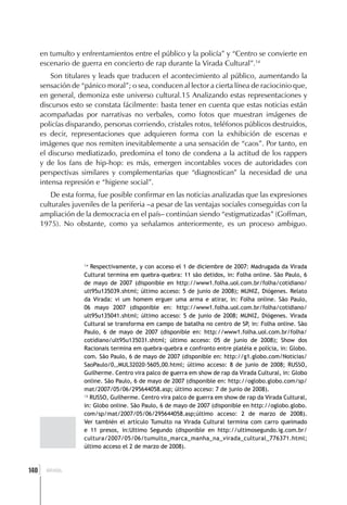en tumulto y enfrentamientos entre el público y la policía” y “Centro se convierte en
      escenario de guerra en concierto de rap durante la Virada Cultural”.14
          Son titulares y leads que traducen el acontecimiento al público, aumentando la
      sensación de “pánico moral”; o sea, conducen al lector a cierta línea de raciocinio que,
      en general, demoniza este universo cultural.15 Analizando estas representaciones y
      discursos esto se constata fácilmente: basta tener en cuenta que estas noticias están
      acompañadas por narrativas no verbales, como fotos que muestran imágenes de
      policías disparando, personas corriendo, cristales rotos, teléfonos públicos destruidos,
      es decir, representaciones que adquieren forma con la exhibición de escenas e
      imágenes que nos remiten inevitablemente a una sensación de “caos”. Por tanto, en
      el discurso mediatizado, predomina el tono de condena a la actitud de los rappers
      y de los fans de hip-hop: es más, emergen incontables voces de autoridades con
      perspectivas similares y complementarias que “diagnostican” la necesidad de una
      intensa represión e “higiene social”.
          De esta forma, fue posible confirmar en las noticias analizadas que las expresiones
      culturales juveniles de la periferia –a pesar de las ventajas sociales conseguidas con la
      ampliación de la democracia en el país– continúan siendo “estigmatizadas” (Goffman,
      1975). No obstante, como ya señalamos anteriormente, es un proceso ambiguo.




                    14
                       Respectivamente, y con acceso el 1 de diciembre de 2007: Madrugada da Virada
                    Cultural termina em quebra-quebra: 11 são detidos, in: Folha online. São Paulo, 6
                    de mayo de 2007 (disponible en http://www1.folha.uol.com.br/folha/cotidiano/
                    ult95u135039.shtml; último acceso: 5 de junio de 2008); MUNIZ, Diógenes. Relato
                    da Virada: vi um homem erguer uma arma e atirar, in: Folha online. São Paulo,
                    06 mayo 2007 (disponible en: http://www1.folha.uol.com.br/folha/cotidiano/
                    ult95u135041.shtml; último acceso: 5 de junio de 2008; MUNIZ, Diógenes. Virada
                    Cultural se transforma em campo de batalha no centro de SP, in: Folha online. São
                    Paulo, 6 de mayo de 2007 (disponible en: http://www1.folha.uol.com.br/folha/
                    cotidiano/ult95u135031.shtml; último acceso: 05 de junio de 2008); Show dos
                    Racionais termina em quebra-quebra e confronto entre platéia e polícia, in: Globo.
                    com. São Paulo, 6 de mayo de 2007 (disponible en: http://g1.globo.com/Noticias/
                    SaoPaulo/0,,MUL32020-5605,00.html; último acceso: 8 de junio de 2008; RUSSO,
                    Guilherme. Centro vira palco de guerra em show de rap da Virada Cultural, in: Globo
                    online. São Paulo, 6 de mayo de 2007 (disponible en: http://oglobo.globo.com/sp/
                    mat/2007/05/06/295644058.asp; último acceso: 7 de junio de 2008).
                    15
                       RUSSO, Guilherme. Centro vira palco de guerra em show de rap da Virada Cultural,
                    in: Globo online. São Paulo, 6 de mayo de 2007 (disponible en http://oglobo.globo.
                    com/sp/mat/2007/05/06/295644058.asp;último acceso: 2 de marzo de 2008).
                    Ver también el artículo Tumulto na Virada Cultural termina com carro queimado
                    e 11 presos, in:Ultimo Segundo (disponible en http://ultimosegundo.ig.com.br/
                    cultura/2007/05/06/tumulto_marca_manha_na_virada_cultural_776371.html;
                    último acceso el 2 de marzo de 2008).



  ]
140     BRASIL
 