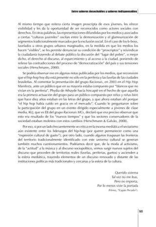 Entre saberes desechables y saberes indispensables   ]

Al mismo tiempo que reitera cierta imagen proscripta de esos jóvenes, les ofrece
visibilidad y les da la oportunidad de ser reconocidos como actores sociales con
derechos. En otras palabras, las representaciones difundidas por los medios y asociados
a ciertas “culturas juveniles” oscilan entre la demonización y el glamourización de
segmentos tradicionalmente marcados por la exclusión social. En el caso de los b-boys,
favelados u otros grupos urbanos marginados, en la medida en que los medios los
hacen “visibles”, se les permite denunciar su condición de “proscriptos” y reivindicar
la ciudadanía trayendo al debate público la discusión del “lugar del pobre”, o mejor
dicho, el derecho al discurso, al esparcimiento y al acceso a la ciudad, poniendo de
relieve las contradicciones del proceso de “democratización” del país y sus tensiones
sociales (Herschmann, 2000).
    Se podría observar eso en algunas notas publicadas por los medios, que reconocen
que el hip-hop hoy día está presente no sólo en la periferia y las favelas de las ciudades
brasileñas. Al comentar la presentación del grupo Racionais, en 2003 en el Hip Hop
Manifesta, ante un público que en su mayoría estaba compuesto por “blancos que no
vivían en la periferia”, Phydia de Athayde hacía hincapié en el hecho de que aquella
era la primera actuación del grupo para un público compuesto por niños y niñas bien
que hace diez años estaban en las letras del grupo, y que ahora estaban ahí porque
“el hip hop había caído en gracia en el mercado”. Cuando le preguntaron sobre
la participación del grupo en un evento dirigido especialmente a jóvenes de clase
media, KLJ, que es DJ del grupo Racionais MCs, declaró que era preciso observar que
esto era resultado de los “nuevos tiempos” y que los sectores conservadores de la
sociedad estaban molestos con estos cambios (Herschmann & Galvão, 2008).
    Por eso, si por un lado frecuentemente se critica en la escena mediática el sectarismo
aún existente entre los liderazgos del hip-hop (por querer permanecer como una
“expresión cultural de gueto”); por otro lado, cuando algunos traspasan las fronteras
del territorio tradicionalmente identificado con este universo cultural se generan
también muchos cuestionamientos. Podríamos decir que, de la moda al activismo,
de la “actitud” a la música y al discurso sociopolítico, vemos surgir nuevos sujetos del
discurso que proceden de territorios reales (favelas, periferias, guetos) y ascienden a
la esfera mediática, trayendo elementos de un discurso renovado y distante de las
instituciones políticas más tradicionales y cercanas a la esfera de la cultura.


                                                                        Querido sistema
                                                                     Tal vez no me leas,
                                                                       Pero no importa,
                                                           Por lo menos viste la portada
                                                                    (Férrez, “Capão Pecado”).




                                                                                             [141
 