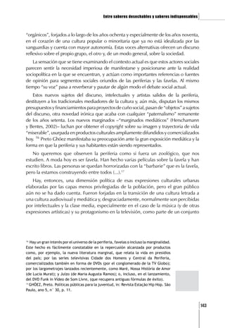Entre saberes desechables y saberes indispensables   ]

“orgánicos”, forjados a lo largo de los años ochenta y especialmente de los años noventa,
en el corazón de una cultura popular o minoritaria que ya no está idealizada por las
vanguardias y cuenta con mayor autonomía. Estas voces alternativas ofrecen un discurso
reflexivo sobre el propio grupo, el otro y, de un modo general, sobre la sociedad.
    La sensación que se tiene examinando el contexto actual es que estos actores sociales
parecen sentir la necesidad imperiosa de manifestarse y posicionarse ante la realidad
sociopolítica en la que se encuentran, y actúan como importantes referencias o fuentes
de opinión para segmentos sociales oriundos de las periferias y las favelas. Al mismo
tiempo “su voz” pasa a reverberar y pautar de algún modo el debate social actual.
   Estos nuevos sujetos del discurso, intelectuales y artistas salidos de la periferia,
destituyen a los tradicionales mediadores de la cultura y, aún más, disputan los mismos
presupuestos y financiamientos para proyectos de cuño social, pasan de “objetos” a sujetos
del discurso, otra novedad irónica que acaba con cualquier “paternalismo” remanente
de los años setenta. Los nuevos marginados –“marginados mediáticos” (Herschamann
y Bentes, 2002)– luchan por obtener el copyright sobre su imagen y trayectoria de vida
“miserable”, usurpada en productos culturales ampliamente difundidos y comercializados
hoy. 16 Preto Ghóez manifestaba su preocupación ante la gran exposición mediática y la
forma en que la periferia y sus habitantes están siendo representados.
   No queremos que observen la periferia como si fuera un zoológico, que nos
estudien. A moda hoy es ser favela. Han hecho varias películas sobre la favela y han
escrito libros. Las personas se quedan horrorizadas con la “barbarie” que es la favela,
pero la estamos construyendo entre todos (...).17
   Hay, entonces, una dimensión política de esas expresiones culturales urbanas
elaboradas por las capas menos privilegiadas de la población, pero el gran público
aún no se ha dado cuenta. Fueron forjadas en la transición de una cultura letrada a
una cultura audiovisual y mediática y, desgraciadamente, normalmente son percibidas
por intelectuales y la clase media, especialmente en el caso de la música (y de otras
expresiones artísticas) y su protagonismo en la televisión, como parte de un conjunto




16
   Hay un gran interés por el universo de la periferia, favelas o incluso la marginalidad.
Este hecho es fácilmente constatable en la repercusión alcanzada por productos
como, por ejemplo, la nueva literatura marginal, que relata la vida en presidios
del país; por las series televisivas Cidade dos Homens y Central da Periferia,
comercializados también en forma de DVDs (por el conglomerado de la TV Globo);
por los largometrajes lanzados recientemente, como Maré, Nossa História de Amor
(de Lucia Murat); y Juízo (de Maria Augusta Ramos); o, incluso, en el lanzamiento,
del DVD Funk in Vídeo de Som Livre, (que recupera antiguas fórmulas de éxito).
17
   GHÓEZ, Preto. Políticas públicas para la juventud, in: Revista Estação Hip Hop. São
Paulo, ano 5, n° 30, p. 11.



                                                                                                     [143
 