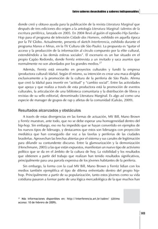 Entre saberes desechables y saberes indispensables   ]

donde creó y obtuvo ayuda para la publicación de la revista Literatura Marginal que
después de tres ediciones dio origen a la antología Literatura Marginal: talentos de la
escritura periférica, lanzada en 2005. En 2004 llevó al guión el episodio Hip-Samba–
Hop para el programa de televisión Cidade dos Homens, exhibido en aquella época
por la TV Globo. Actualmente, presenta el sketch Interferencia, exhibido durante el
programa Manos e Minas, en la TV Cultura (de São Paulo). La propuesta es “quitar el
acceso y la producción de la información al círculo compuesto por la elite cultural,
extendiéndolo a las demás esferas sociales”. El escenario es un bar situado en el
propio Capão Redondo, donde Ferréz entrevista a un invitado y saca asuntos que
normalmente no son abordados por los grandes medios.27
    Además, Ferréz está envuelto en proyectos culturales y fundó la empresa
(productora cultural) IdaSul. Según él mismo, su intención es crear una maca dirigida
exclusivamente a la promoción de la cultura de la periferia de São Paulo. Afirma
que creó la IdaSul para invertir en “actitud” y “cambio social”. Entre las actividades
que apoya y que realiza a través de esta productora está la promoción de eventos
culturales, la articulación de una biblioteca comunitaria y la distribución de libros y
revistas de su sello editorial, denominado Literatura Marginal. Es algo así como una
especie de manager de grupos de rap y atletas de la comunidad (Galvão, 2009).


Resultados alcanzados y obstáculos
    A través de estas divergencias en las formas de actuación, MV Bill, Mano Brown
y Ferréz muestran, ante todo, que no se debe esperar una homogeneidad dentro del
hip-hop. Sin embargo, eso no ha impedido que se hayan convertido en ejemplos de
los nuevos tipos de liderazgo, y destacamos que estos son liderazgos con proyección
mediática que han conseguido dar voz a las favelas y periferias de las ciudades
brasileñas. Aprovechan las brechas abiertas por el sistema y sus canales de legitimación
para difundir su contundente discurso. Entre la glamourización y la demonización
(Herschmann, 2005) a las que están expuestos, manifiestan un nuevo tipo de activismo
político que se da en el ámbito de la cultura de hoy. La visibilidad y los resultados
que obtienen a partir del trabajo que realizan han tenido resultados significativos,
principalmente para una parcela expresiva de los jóvenes habitantes de la periferia.
   Sin embargo, la forma con la cual MV Bill, Mano Brown y Ferréz lidian con los
medios también ejemplifica el tipo de dilema enfrentado dentro del propio hip-
hop. Principalmente a partir de su popularización, tanto estos jóvenes como su vida
cotidiana pasaron a formar parte de una lógica mercadológica de la que muchos han




27
   Más informaciones disponibles en: http://interferencia.art.br/sobre/ (último
acceso: 10 de febrero de 2009).



                                                                                               [149
 