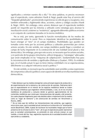 Entre saberes desechables y saberes indispensables   ]

significados y orientan nuestro día a día.32 En otras palabras, es preciso reconocer
que el espectáculo, como advierten Hardt & Negri, puede estar hoy al servicio del
“biopoder globalizado”, promoviendo experiencias no sólo de goce y escapismo, sino
también reiterando y legitimando ideas, acciones, valores y códigos sociales (Hardt
& Negri, 2001). Sin embargo, estos actores destacan que el espectáculo también
puede ser requerido por las minorías y utilizado como estrategia para alcanzar la
movilización social y sostener su “resistencia”, agregando diferentes públicos en torno
a un conjunto de cuestiones lanzadas en la escena mediática.
    No se está, por tanto, ignorando la función normalizadora de los medios de
comunicación sobre lo social. Pero es importante identificar las posibilidades de
hacer emerger al “otro” en el campo mediático. Posibilidades que pueden ser
tomadas como meta por las acciones políticas y culturales promovidas por ciertos
actores sociales. En este sentido, ese campo mediático puede llegar a constituir un
campo de lucha importante en la construcción de una realidad social plural y más
democrática. Sin embrago, para que esto ocurra, es necesario que los actores sociales,
y en particular de los grupos minoritarios, utilicen lenguajes y “estrategias” adecuadas
que serán empleadas en las “máquinas de subjetivación”, fundamentales hoy para
la (re)construcción de sentidos y significados (Deleuze y Guattari, 1995). Es evidente
que, en el mundo actual, lo que no tiene intensa visibilidad o no se espectaculariza,
difícilmente va a adquirir relevancia social o política.33
   En este sentido, es necesario que las autoridades sean sensibles a estas expresiones
de compromiso cultural (y político); sean capaces de identificar en ellas manifestaciones
democráticas.


32
   Cabe destacar que los medios emergerían como principal espacio de producción y
de experimentación de la memoria y de construcción de sentidos. Podríamos decir
que es especialmente en el interior de los espacios mediáticos donde se traban
las disputas simbólicas que engendran referencialidades, o sea, es en los circuitos
mediáticos de producción y consumo donde se generan agenciamientos de los
contenidos mediáticos que construyen interpretaciones del pasado y del presente,
las cuales disputan hegemonía (para más detalles sobre a importancia de los medios
como un “lugar de memoria” y de construcción de sentidos ver Herschmann y
Pereira, 2005).
33
   No se trata aquí de ratificar las interpretaciones más sombrías, que sugieren,
entre otras cosas, que la sociedad actual caminaría en la dirección a la “atomización
social (Baudrillard, 2004). A pesar de reconocer los incontables riesgos que la fuerte
presencia de los simulacros de lo “real”, de lo que el espectáculo puede representar
para la sociedad contemporánea, se pretendió en este artículo evaluar en qué
medida, a través del hip- hop, segmentos expresivos de la sociedad brasileña están
ejerciendo su ciudadanía.




                                                                                                   [153
 