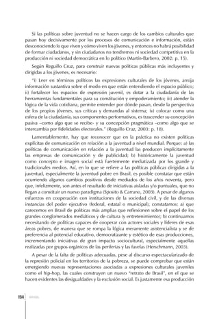Si las políticas sobre juventud no se hacen cargo de los cambios culturales que
      pasan hoy decisivamente por los procesos de comunicación e información, están
      desconociendo lo que viven y cómo viven los jóvenes, y entonces no habrá posibilidad
      de formar ciudadanos, y sin ciudadanos no tendremos ni sociedad competitiva en la
      producción ni sociedad democrática en lo político (Martín-Barbero, 2002: p. 15).
          Según Reguillo Cruz, para construir nuevas políticas públicas más incluyentes y
      dirigidas a los jóvenes, es necesario:
          “i) Leer en términos políticos las expresiones culturales de los jóvenes, arroja
      información sustantiva sobre el modo en que están entendiendo el espacio público;
      ii) fortalecer los espacios de expresión juvenil, es dotar a la ciudadanía de las
      herramientas fundamentales para su constitución y empoderamiento; iii) atender la
      lógica de la vida cotidiana, permite entender por dónde pasan, desde la perspectiva
      de los propios jóvenes, sus críticas y demandas al sistema; iv) colocar como una
      esfera de la ciudadanía, sus componentes performativos, es trascender su concepción
      pasiva –como algo que se recibe- y su concepción pragmática –como algo que se
      intercambia por fidelidades electorales.” (Reguillo Cruz, 2003: p. 18).
          Lamentablemente, hay que reconocer que en la práctica no existen políticas
      explícitas de comunicación en relación a la juventud a nivel mundial. Porque: a) las
      políticas de comunicación en relación a la juventud las producen implícitamente
      las empresas de comunicación y de publicidad; b) históricamente la juventud
      como concepto e imagen social está fuertemente mediatizada por los grande y
      tradicionales medios. Así, en lo que se refiere a las políticas públicas dirigidas a la
      juventud, especialmente la juventud pobre en Brasil, es posible constatar que están
      ocurriendo algunos cambios positivos desde mediados de los años noventa, pero
      que, infelizmente, son antes el resultado de iniciativas aisladas y/o puntuales, que no
      llegan a constituir un nuevo paradigma (Sposito & Carrano, 2003). A pesar de algunos
      esfuerzos en cooperación con instituciones de la sociedad civil, y de las diversas
      instancias del poder ejecutivo (federal, estatal o municipal), constatamos: a) que
      carecemos en Brasil de políticas más amplias que reflexionen sobre el papel de los
      grandes conglomerados mediáticos y de cultura (y entretenimiento); b) continuamos
      necesitando de políticas capaces de cooperar con actores sociales y líderes de esas
      áreas pobres, de manera que se rompa la lógica meramente asistencialista y se de
      preferencia al potencial educativo, democratizante y estético de esas producciones,
      incrementando iniciativas de gran impacto sociocultural, especialmente aquellas
      realizadas por grupos orgánicos de las periferias y las favelas (Herschmann, 2003).
          A pesar de la falta de políticas adecuadas, pese al discurso espectacularizado de
      la represión policial en los territorios de la pobreza, se puede comprobar que están
      emergiendo nuevas representaciones asociadas a expresiones culturales juveniles
      como el hip-hop, las cuales construyen un nuevo “retrato de Brasil”, en el que se
      hacen evidentes las desigualdades y la exclusión social. Es justamente esa producción


  ]
154     BRASIL
 