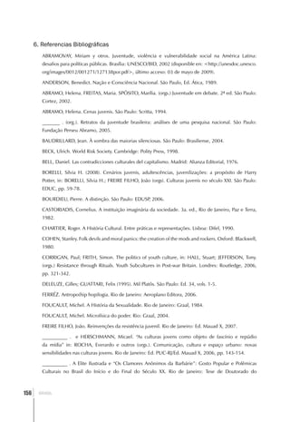 6. Referencias Bibliográficas
         ABRAMOVAY, Miriam y otros. Juventude, violência e vulnerabilidade social na América Latina:
         desafios para políticas públicas. Brasília: UNESCO/BID, 2002 (disponible en: <http://unesdoc.unesco.
         org/images/0012/001271/127138por.pdf>, último acceso: 03 de mayo de 2009).

         ANDERSON, Benedict. Nação e Consciência Nacional. São Paulo, Ed. Ática, 1989.

         ABRAMO, Helena. FREITAS, Maria. SPÓSITO, Marília. (orgs.) Juventude em debate. 2ª ed. São Paulo:
         Cortez, 2002.

         ABRAMO, Helena. Cenas juvenis. São Paulo: Scritta, 1994.

         _______ . (org.). Retratos da juventude brasileira: análises de uma pesquisa nacional. São Paulo:
         Fundação Perseu Abramo, 2005.

         BAUDRILLARD, Jean. À sombra das maiorias silenciosas. São Paulo: Brasiliense, 2004.

         BECK, Ulrich. World Risk Society. Cambridge: Polity Press, 1998.

         BELL, Daniel. Las contradicciones culturales del capitalismo. Madrid: Alianza Editorial, 1976.

         BORELLI, Silvia H. (2008). Cenários juvenis, adultescências, juvenilizações: a propósito de Harry
         Potter, in: BORELLI, Silvia H.; FREIRE FILHO, João (orgs). Culturas juvenis no século XXI. São Paulo:
         EDUC, pp. 59-78.

         BOURDIEU, Pierre. A distinção. São Paulo: EDUSP 2006.
                                                        ,

         CASTORIADIS, Cornelius. A instituição imaginária da sociedade. 3a. ed., Rio de Janeiro, Paz e Terra,
         1982.

         CHARTIER, Roger. A História Cultural. Entre práticas e representações. Lisboa: Difel, 1990.

         COHEN, Stanley. Folk devils and moral panics: the creation of the mods and rockers. Oxford: Blackwell,
         1980.

         CORRIGAN, Paul; FRITH, Simon. The politics of youth culture, in: HALL, Stuart; JEFFERSON, Tony.
         (orgs.) Resistance through Rituals. Youth Subcultures in Post-war Britain. Londres: Routledge, 2006,
         pp. 321-342.

         DELEUZE, Gilles; GUATTARI, Felix (1995). Mil Platôs. São Paulo: Ed. 34, vols. 1-5.

         FERRÉZ. Antropo(hip hop)logia. Rio de Janeiro: Aeroplano Editora, 2006.

         FOUCAULT, Michel. A História da Sexualidade. Rio de Janeiro: Graal, 1984.

         FOUCAULT, Michel. Microfísica do poder. Rio: Graal, 2004.

         FREIRE FILHO, João. Reinvenções da resistência juvenil. Rio de Janeiro: Ed. Mauad X, 2007.

         __________ . e HERSCHMANN, Micael. “As culturas jovens como objeto de fascínio e repúdio
         da mídia” in: ROCHA, Everardo e outros (orgs.). Comunicação, cultura e espaço urbano: novas
         sensibilidades nas culturas jovens. Rio de Janeiro: Ed. PUC-RJ/Ed. Mauad X, 2006, pp. 143-154.

         __________ . A Elite Ilustrada e “Os Clamores Anônimos da Barbárie”: Gosto Popular e Polêmicas
         Culturais no Brasil do Início e do Final do Século XX. Rio de Janeiro: Tese de Doutorado do



  ]
156     BRASIL
 