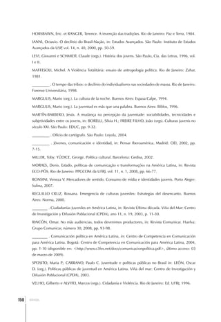 HOBSBAWN, Eric. et RANGER, Terence. A invenção das tradições. Rio de Janeiro: Paz e Terra, 1984.

       IANNI, Octavio. O declínio do Brasil-Nação, in: Estudos Avançados. São Paulo: Instituto de Estudos
       Avançados da USP vol. 14, n. 40, 2000, pp. 50-59.
                       ,

       LEVI, Giovanni e SCHMIDT, Claude (orgs.). História dos jovens. São Paulo, Cia. das Letras, 1996, vol.
       I e II.

       MAFFESOLI, Michel. A Violência Totalitária: ensaio de antropologia política. Rio de Janeiro: Zahar,
       1981.

       _________ . O tempo das tribos: o declínio do individualismo nas sociedades de massa. Rio de Janeiro:
       Forense Universitária, 1998.

       MARGULIS, Mario (org.). La cultura de la noche. Buenos Aires: Espasa Calpe, 1994.

       MARGULIS, Mario (org.). La juventud es más que una palabra. Buenos Aires: Biblos, 1996.

       MARTÍN-BARBERO, Jesús. A mudança na percepção da juventude: sociabilidades, tecnicidades e
       subjetividades entre os jovens, in: BORELLI, Silvia H.; FREIRE FILHO, João (orgs). Culturas juvenis no
       século XXI. São Paulo: EDUC, pp. 9-32.

       _________ . Ofício de cartógrafo. São Paulo: Loyola, 2004.

       _________ . Jóvenes, comunicación e identidad, in: Pensar Iberoamérica. Madrid: OEI, 2002, pp.
       7-15.

       MILLER, Toby; YÚDICE, George. Política cultural. Barcelona: Gedisa, 2002.

       MORAES, Denis. Estado, políticas de comunicação e transformações na América Latina, in: Revista
       ECO-PÓS. Rio de Janeiro: PPGCOM da UFRJ, vol. 11, n. 1, 2008, pp. 66-77.

       RONSINI, Veneza V. Mercadores de sentido. Consumo de mídia e identidades juvenis. Porto Alegre:
       Sulina, 2007.

       REGUILLO CRUZ, Rossana. Emergencia de culturas juveniles: Estrategias del desencanto. Buenos
       Aires: Norma, 2000.

       ________ . Ciudadanías Juveniles en América Latina, in: Revista Última década. Viña del Mar: Centro
       de Investigación y Difusión Poblacional (CPDA), ano 11, n. 19, 2003, p. 11-30.

       RINCÓN, Omar. No más audiencias, todos devenimos productores, in: Revista Comunicar. Huelva:
       Grupo Comunicar, número 30, 2008, pp. 93-98.

       ________ . Comunicación política en América Latina, in: Centro de Competencia en Comunicación
       para América Latina. Bogotá: Centro de Competencia en Comunicación para América Latina, 2004,
       pp. 1-10 (disponible en: <http://www.c3fes.net/docs/comunicacionpolitica.pdf>, último acceso: 03
       de marzo de 2009).

       SPOSITO, Maria P CARRANO, Paulo C. Juventude e políticas públicas no Brasil in: LEÓN, Oscar
                       .;
       D. (org.). Políticas públicas de juventud en América Latina. Viña del mar: Centro de Investigación y
       Difusión Poblacional (CPDA), 2003.

       VELHO, Gilberto e ALVITO, Marcos (orgs.). Cidadania e Violência. Rio de Janeiro: Ed. UFRJ, 1996.



  ]
158   BRASIL
 