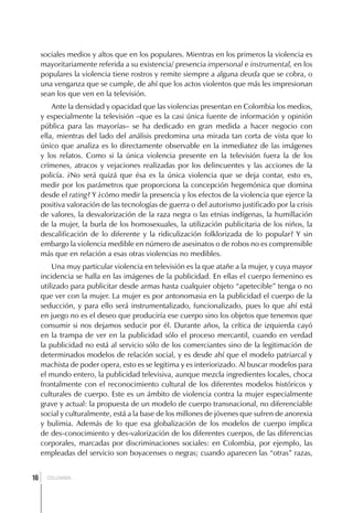 sociales medios y altos que en los populares. Mientras en los primeros la violencia es
     mayoritariamente referida a su existencia/ presencia impersonal e instrumental, en los
     populares la violencia tiene rostros y remite siempre a alguna deuda que se cobra, o
     una venganza que se cumple, de ahí que los actos violentos que más les impresionan
     sean los que ven en la televisión.
         Ante la densidad y opacidad que las violencias presentan en Colombia los medios,
     y especialmente la televisión –que es la casi única fuente de información y opinión
     pública para las mayorías– se ha dedicado en gran medida a hacer negocio con
     ella, mientras del lado del análisis predomina una mirada tan corta de vista que lo
     único que analiza es lo directamente observable en la inmediatez de las imágenes
     y los relatos. Como si la única violencia presente en la televisión fuera la de los
     crímenes, atracos y vejaciones realizadas por los delincuentes y las acciones de la
     policía. ¿No será quizá que ésa es la única violencia que se deja contar, esto es,
     medir por los parámetros que proporciona la concepción hegemónica que domina
     desde el rating? Y ¿cómo medir la presencia y los efectos de la violencia que ejerce la
     positiva valoración de las tecnologías de guerra o del autorismo justificado por la crisis
     de valores, la desvalorización de la raza negra o las etnias indígenas, la humillación
     de la mujer, la burla de los homosexuales, la utilización publicitaria de los niños, la
     descalificación de lo diferente y la ridiculización folklorizada de lo popular? Y sin
     embargo la violencia medible en número de asesinatos o de robos no es comprensible
     más que en relación a esas otras violencias no medibles.
         Una muy particular violencia en televisión es la que atañe a la mujer, y cuya mayor
     incidencia se halla en las imágenes de la publicidad. En ellas el cuerpo femenino es
     utilizado para publicitar desde armas hasta cualquier objeto “apetecible” tenga o no
     que ver con la mujer. La mujer es por antonomasia en la publicidad el cuerpo de la
     seducción, y para ello será instrumentalizado, funcionalizado, pues lo que ahí está
     en juego no es el deseo que produciría ese cuerpo sino los objetos que tenemos que
     consumir si nos dejamos seducir por él. Durante años, la crítica de izquierda cayó
     en la trampa de ver en la publicidad sólo el proceso mercantil, cuando en verdad
     la publicidad no está al servicio sólo de los comerciantes sino de la legitimación de
     determinados modelos de relación social, y es desde ahí que el modelo patriarcal y
     machista de poder opera, esto es se legitima y es interiorizado. Al buscar modelos para
     el mundo entero, la publicidad televisiva, aunque mezcla ingredientes locales, choca
     frontalmente con el reconocimiento cultural de los diferentes modelos históricos y
     culturales de cuerpo. Este es un ámbito de violencia contra la mujer especialmente
     grave y actual: la propuesta de un modelo de cuerpo transnacional, no diferenciable
     social y culturalmente, está a la base de los millones de jóvenes que sufren de anorexia
     y bulimia. Además de lo que esa globalización de los modelos de cuerpo implica
     de des-conocimiento y des-valorización de los diferentes cuerpos, de las diferencias
     corporales, marcadas por discriminaciones sociales: en Colombia, por ejemplo, las
     empleadas del servicio son boyacenses o negras; cuando aparecen las “otras” razas,


 ]
16     COLOMBIA
 