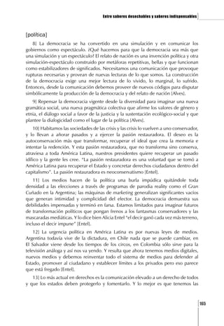 Entre saberes desechables y saberes indispensables   ]

[política]
   8] La democracia se ha convertido en una simulación y en comunicar los
gobiernos como espectáculo. ¿Qué hacemos para que la democracia sea más que
una simulación y un espectáculo? El relato de nación es una invención política y otra
simulación-espectáculo construido por metáforas repetitivas, bellas y que funcionan
como estabilizadores de significados. Necesitamos una comunicación que provoque
rupturas necesarias y provean de nuevas lecturas de lo que somos. La construcción
de la democracia exige una mejor lectura de lo vivido, lo marginal, lo sufrido.
Entonces, desde la comunicación debemos proveer de nuevos códigos para disputar
simbólicamente la producción de la democracia y del relato de nación [Alves].
   9] Repensar la democracia vigente desde la diversidad para imaginar una nueva
gramática social, una nueva pragmática colectiva que afirme los valores de género y
etnia, el diálogo social a favor de la justicia y la sustentación ecológico-social y que
plantee la dialogicidad como el lugar de la política [Alves].
    10] Habitamos las sociedades de las crisis y las crisis lo vuelven a uno conservador,
y lo llevan a añorar pasados y a ejercer la pasión restauradora. El deseo es la
autoconservación más que transformar, recuperar el ideal que crea la memoria e
intentar la redención. Y esta pasión restauradora, que no transforma sino conserva,
atraviesa a toda América Latina, nuestros presidentes quiere recuperar un pasado
idílico y la gente les cree. “La pasión restauradora es una voluntad que se tomó a
América Latina para recuperar el Estado y concretar derechos ciudadanos dentro del
capitalismo”. La pasión restauradora es neoconservatismo [Entel].
    11] Los medios hacen de la política una burla impúdica quitándole toda
densidad a las elecciones a través de programas de parodia reality como el Gran
Cuñado en la Argentina; las máquinas de marketing generalizan significantes vacíos
que generan intimidad y complicidad del elector. La democracia demuestra sus
debilidades impensadas y terminó en farsa. Estamos limitados para imaginar futuros
de transformación políticos que pongan frenos a los fantasmas conservadores y las
mascaradas mediáticas. Y lo dice bien Alicia Entel “el decir ganó cada vez más terreno,
incluso el decir impune” [Entel].
    12] La urgencia política en América Latina es por nuevas leyes de medios.
Argentina todavía vive de la dictadura, en Chile nada que se puede cambiar, en
El Salvador viene desde los tiempos de los circos, en Colombia sólo sirve para la
televisión análoga y así nos va yendo. Y resulta que ahora tenemos medios digitales,
nuevos medios y debemos reinventar todo el sistema de medios para defender al
Estado, promover al ciudadano y establecer límites a los privados pero eso parece
que está fregado [Entel].
   13] Lo más actual en derechos es la comunicación elevado a un derecho de todos
y que los estados deben protegerlo y fomentarlo. Y lo mejor es que tenemos las



                                                                                            [165
 