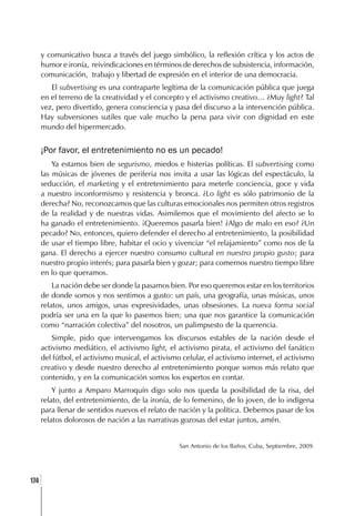 y comunicativo busca a través del juego simbólico, la reflexión crítica y los actos de
      humor e ironía, reivindicaciones en términos de derechos de subsistencia, información,
      comunicación, trabajo y libertad de expresión en el interior de una democracia.
         El subvertising es una contraparte legítima de la comunicación pública que juega
      en el terreno de la creatividad y el concepto y el activismo creativo… ¿Muy light? Tal
      vez, pero divertido, genera consciencia y pasa del discurso a la intervención pública.
      Hay subversiones sutiles que vale mucho la pena para vivir con dignidad en este
      mundo del hipermercado.


      ¡Por favor, el entretenimiento no es un pecado!
          Ya estamos bien de segurismo, miedos e histerias políticas. El subvertising como
      las músicas de jóvenes de periferia nos invita a usar las lógicas del espectáculo, la
      seducción, el marketing y el entretenimiento para meterle conciencia, goce y vida
      a nuestro inconformismo y resistencia y bronca. ¿Lo light es sólo patrimonio de la
      derecha? No, reconozcamos que las culturas emocionales nos permiten otros registros
      de la realidad y de nuestras vidas. Asimilemos que el movimiento del afecto se lo
      ha ganado el entretenimiento. ¡Queremos pasarla bien! ¿Algo de malo en eso? ¿Un
      pecado? No, entonces, quiero defender el derecho al entretenimiento, la posibilidad
      de usar el tiempo libre, habitar el ocio y vivenciar “el relajamiento” como nos de la
      gana. El derecho a ejercer nuestro consumo cultural en nuestro propio gusto; para
      nuestro propio interés; para pasarla bien y gozar; para comernos nuestro tiempo libre
      en lo que queramos.
          La nación debe ser donde la pasamos bien. Por eso queremos estar en los territorios
      de donde somos y nos sentimos a gusto: un país, una geografía, unas músicas, unos
      relatos, unos amigos, unas expresividades, unas obsesiones. La nueva forma social
      podría ser una en la que lo pasemos bien; una que nos garantice la comunicación
      como “narración colectiva” del nosotros, un palimpsesto de la querencia.
          Simple, pido que intervengamos los discursos estables de la nación desde el
      activismo mediático, el activismo light, el activismo pirata, el activismo del fanático
      del fútbol, el activismo musical, el activismo celular, el activismo internet, el activismo
      creativo y desde nuestro derecho al entretenimiento porque somos más relato que
      contenido, y en la comunicación somos los expertos en contar.
          Y junto a Amparo Marroquín digo solo nos queda la posibilidad de la risa, del
      relato, del entretenimiento, de la ironía, de lo femenino, de lo joven, de lo indígena
      para llenar de sentidos nuevos el relato de nación y la política. Debemos pasar de los
      relatos dolorosos de nación a las narrativas gozosas del estar juntos, amén.


                                                    San Antonio de los Baños, Cuba, Septiembre, 2009.




  ]
174
 