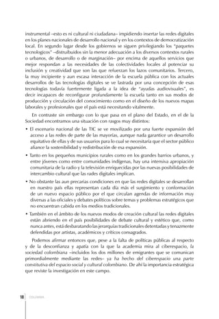 instrumental –esto es ni cultural ni ciudadana– impidiendo insertar las redes digitales
     en los planes nacionales de desarrollo nacional y en los contextos de democratización
     local. En segundo lugar desde los gobiernos se siguen privilegiando los “paquetes
     tecnologicos” –distruibuidos sin la menor adecuación a los diversos contextos rurales
     o urbanos, de desarrollo o de marginación– por encima de aquellos servicios que
     mejor respondan a las necesidades de las colectividades locales al potenciar su
     inclusión y creatividad que son las que refuerzan los lazos comunitarios. Tercero,
     la muy incipiente y aun escasa interacción de la escuela pública con los actuales
     desarrollos de las tecnologías digitales se ve lastrada por una concepción de esas
     tecnologías todavía fuertemente ligada a la idea de “ayudas audiovisuales”, es
     decir incapaces de reconfigurar profundamente la escuela tanto en sus modos de
     producción y circulación del conocimiento como en el diseño de los nuevos mapas
     laborales y profesionales que el país está necesitando vitalmente.
        En contraste sin embargo con lo que pasa en el plano del Estado, en el de la
     Sociedad encontramos una situación con rasgos muy distintos:
     • El escenario nacional de las TIC se ve movilizado por una fuerte expansión del
       acceso a las redes de parte de las mayorías, aunque nada garantice un desarrollo
       equitativo de ellas y de sus usuarios para lo cual se necesitaría que el sector público
       afiance la sostenibilidad y redistribución de esa expansión.
     • Tanto en los pequeños municipios rurales como en los grandes barrios urbanos, y
       entre jóvenes como entre comunidades indígenas, hay una intensiva apropiación
       comunitaria de la radio y la televisión enriquecidas por las nuevas posibilidades de
       intercambio cultural que las rades digitales implican.
     • No obstante las aun precarias condiciones en que las redes digitales se desarrollan
       en nuestro país ellas representan cada día más el surgimiento y conformación
       de un nuevo espacio público por el que circulan agendas de información muy
       diversas a las oficiales y debates políticos sobre temas y problemas estratégicos que
       no encuentran cabida en los medios tradicionales.
     • También en el ámbito de los nuevos modos de creación cultural las redes digitales
       están abriendo en el país posibilidades de debate cultural y estético que, como
       nunca antes, está desbaratando las jerarquías tradicionales detentadas y tenazmente
       defendidas por artistas, académicos y críticos consagrados.
        Podemos afirmar entonces que, pese a la falta de políticas públicas al respecto
     y de la desconfianza y apatía con la que la academia mira al ciberespacio, la
     sociedad colombiana –incluidos los dos millones de emigrantes que se comunican
     primordialmente mediante las redes– ya ha hecho del ciberespacio una parte
     constitutiva del espacio social y cultural colombiano. De ahí la importancia estratégica
     que reviste la investigación en este campo.




 ]
18     COLOMBIA
 