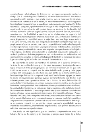 Entre saberes desechables y saberes indispensables   ]

un saber-hacer y el despliegue de destrezas con un mayor componente mental. La
trampa que el uso de la palabra flexibilidad encierra al ser identificada únicamente
con esa dimensión positiva es que oculta: primero, que esa capacidad de iniciativa,
de innovación y creatividad en el trabajo, es férreamente controlada por la lógica de
la rentabilidad empresarial que la supedita en todo momento a su “evaluación de los
resultados”; y segundo, que la flexibilidad incluye el otro componente radicalmente
negativo de la precarización del empleo tanto en términos de la duración del
contrato de trabajo como en las prestaciones salariales en salud, pensión, educación,
vacaciones,etc. La flexibilidad se convierte así en el dispositivo de enganche del
trabajo en las nuevas figuras de empresa. Pues de un lado, al trabajador o empleado
no se le permite la creatividad, no se le deja libre, para que haga lo que quiera
y de veras invente, sino para que tenga la posibilidad de competir mejor con sus
propios compañeros de trabajo; y de otro la competititividad es elevada al rango de
condición primera de existencia de las propias empresas. Todo lo cual va a acarrear la
mengua o desaparición del vínculo societal –espacial y temporal– entre el trabajador
y la empresa, afectando profundamente la estabilidad psíquica del trabajador: se
acabó la posibilidad de hacer proyectos de vida. Al dejar de ser un ámbito clave del
reconocimiento social de si mismo, el trabajo pierde también su capacidad de ser un
lugar central de significación del vivir personal, de sentido de la vida.
    Es justamente ahí donde se incardinan los cambios en el ejercicio profesional.
Se trata de un cambio de fondo y no de mera forma como lo atestigua la nueva
figura profesional de los grupos/proyecto, los “círculos de calidad”, en los que cada
individuo es puesto a competir con los otros individuos del grupo, y cada grupo
compite con otros grupos, no sólo fuera sino aun dentro de la misma empresa. En
la estructura profesional de la empresa “tradicional” no habia dos equipos haciendo
lo mismo en situaciones que permitan evaluar permanentemente cuál de ellos es el
más competitivo. Ahora podemos afirmar que la libertad de hacer, la inventiva y la
cretividad son incentivadas y a la vez que puestas permanentemente a prueba bajo el
baremo de la competitividad. Y en condiciones de competitividad cada vez más fuerte,
la creatividad se transforma, se traduce, en fragmentación no sólo del oficio sino de
las comunidades de oficio. El nuevo capitalismo13 no puede funcionar con sindicatos
fuertes, a los que vuelve no solamente innecesarios sino imposibles. ¿Por qué? Porque
la verdera iniciativa ahora otorgada al individuo consiste en responsabilizarlo en cuanto
tal de las actividades que antes eran asumidas por la empresa: desde la formación o
adquisición de competencias y destrezas hasta de la duración del contrato de trabajo.
Al ser puesto a competir con sus propios colegas y perder la seguridad del trabajo
indefinido en la empresa, el sentimiento de pertenencía a un gremio, de solidaridad
colectiva, sufre una mengua inevitable.
   No puede ser más significativo que en castellano competencia nos sirva para
hablar a la vez de los saberes y las destrezas, y también para hablar de la lucha



                                                                                            [21
 