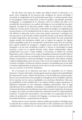 Entre saberes desechables y saberes indispensables   ]

    De ello derivo tres líneas de cambio que deberá afronta la educación si no
quiere verse marginada de los procesos que configuran las nuevas sociedades y
convertida en marginadora de los profesionales que forma. La primera puede cifrase
en esta pregunta: ¿estan la educación, al menos la pública, auscultando, pensando,
investigando, la complejidad de la relaciones entre los cambios del saber en la
sociedad del conocimiento y los cambios del trabajo en una sociedad de mercado?.
Segunda, ¿el papel de la educación puede y debe ser únicamente el de analizar
tendencias –las que ponen el mercado y el desarrollo tecnológico en la globalización
socioeconómica y en la mundialización de la cultura– para ver cómo se adapta ellas?
¿No debería la educación asumir como tarea propia, estructural y estrátegica hoy
más que nunca, la de formular y diseñar proyectos sociales, la de pensar alternativas
al modelo hegemónico del mercado y de la comunicación? No estoy postulando
utopías suicidas sino alternativas viables, esto es capaces de negociar con algunos
hechos inapelables tanto de la sociedad del conocimiento como de la de mercado,
pero capaces también de arriesgarse a imaginar social, cultural, políticamente, de
arriesgarse a ser de veras socialmente creativas. Y tercera, la universidad no puede
renunciar a poner en su agenda docente ciertos saberes indispensables, saberes
posiblemente muy poco o nada rentables o funcionales al modelo de sociedad
hegemónico, pero a saberes sin los cuales el trabajador profesional no podrá sobrevir
como sujeto humano en una sociedad de lucha a muerte por encontrar un nicho de
trabajo. La educación va a tener que distinguir –sin oponerlos– entre saberes rentables
y saberes indispensables, pues creo que es ahí, en esa encrucijada de saberes, donde
se dirime el sentido y el futuro de nuestras escuelas y universidades que se han dado
a sí mismas explícitamente un proyecto social, esto es no sólo un oficio, el de enseñar,
sino una vocación, la de formar ciudadanos.
    Por el escenario de la educación (por favor, no confundirlo con el “sistema
educativo”, siempre reformado y siempre igual! ) pasan hoy algunas de las posibilidades
de trasformación social y cultural más decisivas y más de fondo para nuestros países.
Pues en ese escenario hoy se hace posible la convergencia de las oralidades culturales
de las mayorías con las nuevas visualidades y las escrituras cibernéticas. Claro que
esa posibilidad se hará realidad sólo si las culturas letradas aceptan transformar su
didactismo autoritario en una mediación ciudadana performativa. Pues la larga
subordinación de las oralidades, sonoridades y visualidades de las mayorías al orden
excluyente de la letra sufre actualmente una erosión creciente e imprevista. Erosión que
se origina, de un lado, en la des-localización y diseminación de los “tradicionalmente
modernos” circuitos del conocimiento, y de otro lado, en la aparicipón de nuevos
modos de producción y circulación de lenguajes y escrituras que emergen de la
tecnicidad electrónica, y especialmente de internet.
   Estamos ante un nuevo escenario cultural y político que puede ser estratégico para
la mutación de un sistema educativo excluyente no sólo cuantitativa sino sobre todo
cualitativamente, y también de un sistema caduco por profundamente anacrónico


                                                                                            [23
 