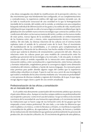 Entre saberes desechables y saberes indispensables   ]

y las obras consagradas sino desde las modificaciones de la percepción colectiva. Los
dos movimientos que más hóndamente han configurado, en sus complementaciones
y contradicciones, la experiencia estética del siglo que estamos iniciando son, de
un lado la masificación estructural de una sociedad en la que la homogenización
inevitable de la vivienda, del vestido y de la comida, se entrelaza con una compulsiva
búsqueda individual de diferenciación en los gustos y los estilos de vida; masificación/
individuación que responde no sólo a la nueva lógica económica neoliberal que rige la
globalización sino también nuevo entorno tecnológico que conecta los cambios en las
condiciones del saber con las nuevas maneras del sentir, y ambos con los nuevos modos
de estar juntos, nuevas figuras de la socialidad, produciendo un emborronamiento
de las fronteras entre arte y ciencia, entre experimentación técnica e innovación
estética. De otro lado, las intensas relaciones de las culturas con el sistema-mundo
replantea tanto el sentido de lo universal como de lo local. Pues el movimiento
de mundialización de las sensibilidades, y el contrario pero complementario de
fragmentación y liberación de las diferencias, han hecho estallar el horizonte cultural
común que sostenía la dinámica de enraizamiento y proyección del arte. Ahora las
relaciones entre las culturas pasan por unos modelos de comunicación entre los
pueblos que provienen de las tecnologías y los mercados. Y, de otra parte, la relación
arte/diseño señala el sentido expandido de la interacción entre estandarización e
innovación estética, entre racionalización y experimentación, entre formas culturales
y formatos industriales, exigiéndonos pensar la convergencia digital como dimensión
constitutiva del entorno cotidiano y fuente de nuevos lenguajes. Era necesario poner
estas premisas para poder abordar algunos rasgos del cambio que la experiencia
estética deja vislumbrar en el país. Y para lo cual me voy a servir de una investigación
qué realicé a mediados de los años noventa mediante una “encuesta en profundidad”
a cien personas de diversas ciudades y regiones de Colombia, de la que, lo que sigue,
recoge algunos rasgos claves a partir de una versión actualizada.


Profesionalización de los oficios y consolidación
de un mercado del arte
    Es el cambio más densamente caraterizador del movimiento artístico que atraviesa
el país estos últimos años. Aunque en muchos campos estéticos esa profesionalización
sea incipiente y precaria –como en el caso de la danza– lo que se relieva es la creciente
conciencia de la necesidad de una formación especializada y el crecimiento tanto de
las instituciones que se hacen cargo de esa formación como de los grupos que han
empezado a tener estatus profesional. De otro lado, y con todas las diferencias que
entre la plástica y la música, o entre la literatura y el teatro, es manifiesta la expansión
y consolidación de públicos, de espectadores, de aficionados, de lectores y también
de las instituciones de intermediación que gestionan profesionalmente los procesos de
producción, de circulación y difusión, etc. El crecimiento de galerías de artes plásticas,



                                                                                              [29
 