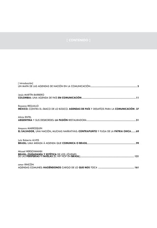 [ CONTENIDO ]




[ Introducción]
UN MAPA DE LAS AGENDAS DE NACIÓN EN LA COMUNICACIÓN ............................................................................. 5


Jesús MARTÍN-BARBERO
COLOMBIA: UNA AGENDA DE PAÍS EN COMUNICACIÓN .........................................................................................11


Rossana REGUILLO
MÉXICO: CONTRA EL ÁBACO DE LO BÁSICO. AGENDAS DE PAÍS Y DESAFÍOS PARA LA COMUNICACIÓN .37


Alicia ENTEL
ARGENTINA Y SUS DESBORDES: LA PASIÓN RESTAURADORA .................................................................................51


Amparo MARROQUIN
EL SALVADOR, UNA NACIÓN, MUCHAS NARRATIVAS: CONTRAPUNTO Y FUGA DE LA PATRIA CHICA........69


Luiz Roberto ALVES
BRASIL: UMA MIRADA À AGENDA QUE COMUNICA O BRASIL ................................................................................99


Micael HERSCHMANN
BRASIL: CIUDADANÍA Y ESTÉTICA DE LOS JÓVENES
DE LAS PERIFERIAS Y FAVELAS [EL HIP HOP EN BRASIL]......................................................................................... 121


omar RINCÓN
AGENDAS COMUNES: HACIÉNDONOS CARGO DE LO QUE NOS TOCA ........................................................... 161
 