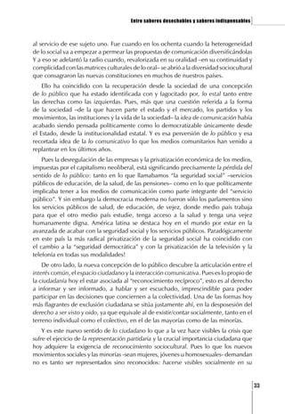 Entre saberes desechables y saberes indispensables   ]

al servicio de ese sujeto uno. Fue cuando en los ochenta cuando la heterogeneidad
de lo social va a empezar a permear las propuestas de comunicación diversificándolas
Y a eso se adelantó la radio cuando, revalorizada en su oralidad –en su continuidad y
complicidad con las matrices culturales de lo oral– se abrió a la diversidad sociocultural
que consagraron las nuevas constituciones en muchos de nuestros países.
    Ello ha coincidido con la recuperación desde la sociedad de una concepción
de lo público que ha estado identificada con y fagocitado por, lo estal tanto entre
las derechas como las izquierdas. Pues, más que una cuestión referida a la forma
de la sociedad –de la que hacen parte el estado y el mercado, los partidos y los
movimientos, las instituciones y la vida de la sociedad– la idea de comunicación había
acabado siendo pensada políticamente como lo democratizable únicamente desde
el Estado, desde la institucionalidad estatal. Y es esa perversión de lo público y esa
recortada idea de la lo comunicativo lo que los medios comunitarios han venido a
replantear en los últimos años.
    Pues la desregulación de las empresas y la privatización económica de los medios,
impuestas por el capitalismo neoliberal, está significando precísamente la pérdida del
sentido de lo público: tanto en lo que llamabamos “la seguridad social” –servicios
públicos de educación, de la salud, de las pensiones– como en lo que políticamente
implicaba tener a los medios de comunicación como parte integrante del “servicio
público”. Y sin embargo la democracia moderna no fueron sólo los parlamentos sino
los servicios públicos de salud, de educación, de vejez, donde medio país trabaja
para que el otro medio país estudie, tenga acceso a la salud y tenga una vejez
humanamente digna. América latina se destaca hoy en el mundo por estar en la
avanzada de acabar con la seguridad social y los servicios públicos. Paradógicamente
en este país la más radical privatización de la seguridad social ha coincidido con
el cambio a la “seguridad democrática” y con la privatización de la televisión y la
telefonía en todas sus modalidades!
    De otro lado, la nueva concepción de lo público descubre la articulación entre el
interés común, el espacio ciudadano y la interacción comunicativa. Pues es lo propio de
la ciudadanía hoy el estar asociada al “reconocimiento recíproco”, esto es al derecho
a informar y ser informado, a hablar y ser escuchado, imprescindible para poder
participar en las decisiones que conciernen a la colectividad. Una de las formas hoy
más flagrantes de exclusión ciudadana se sitúa justamente ahí, en la desposesión del
derecho a ser visto y oido, ya que equivale al de existir/contar socialmente, tanto en el
terreno individual como el colectivo, en el de las mayorías como de las minorías.
    Y es este nuevo sentido de lo ciudadano lo que a la vez hace visibles la crisis que
sufre el ejecicio de la representación partidaria y la crucial importancia ciudadana que
hoy adquiere la exigencia de reconocimiento sociocultural. Pues lo que los nuevos
movimientos sociales y las minorías -sean mujeres, jóvenes u homosexuales- demandan
no es tanto ser representados sino reconocidos: hacerse visibles socialmente en su


                                                                                             [33
 