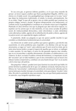 En esa zona gris, se generan órdenes paralelos y es lo que estoy tratando de
     pensar: un tercer espacio analítico que llamo paralegalidad (Reguillo, 2007b) y sus
     efectos en el tejido social. Una paralegalidad que emerge justo en la zona “vacía”
     que dejan las instituciones tradicionales, el estado, la escuela, principalmente. No
     es un orden “ilegal” lo que allí se genera, sino un orden paralelo que construye sus
     propios códigos, normas y rituales. Al ignorar olímpicamente a las instituciones y al
     contrato social, la paralegalidad se constituye en un desafío mayor que la ilegalidad.
     Planteado en otros términos creo que la pregunta que abre este tercer espacio, es:
     ¿quiénes son los actores que en este momento, en esas zonas vaciadas de política
     social, de institucionalidad democrática, están ofreciéndose o están ofertándose
     como alternativas viables, agentes de la redistribución de poder y dinero, agentes de
     la justicia social, con capacidad de regular conflictos?
        Y justamente, desde esa pregunta es que me parece posible inscribir lo que
     considero un desafío/tarea fundamental para la universidad.
         Los efectos de un orden social y político que parece agotado o, por decirlo más
     suavemente, en serios problemas para responder a las distintas crisis por las que
     atravesamos, se sigue un “vacío”; pero sabemos que el vacío social no existe, por lo
     tanto otras fuerzas tieden a ocupar el espacio de aquellas que se retiran, se repliegan
     o están ausentes. En esta lógica, el narco ha ido ganando espacios muy variados,
     que no se circunscriben a aquellos directamente vinculados a la delincuencia y a la
     violencia. Es decir, no basta el análisis criminal del fenómeno; es importante sacarlo
     del “secuestro” por un lado mediático y por el otro criminalístico que no hacen sino
     obturar nuestra comprensión y, contribuir a la vana ilusión de que “eso” es un asunto
     o de la nota roja o de policías.
         Dos pequeñas “viñetas”, pueden servir para iluminar esa zona de la que hablo. En
     primer término la proliferación de lo que con sabiduría vernácula, llamamos hoy en
     México, las “narcomantas”, rudimentarios medios de comunicación utilizadas por los
     narcos tanto para mandar mensajes a la autoridad, como para dejarse “recados” entre
     ellos. De entre la variedad de estas narcomantas, hay una que llamó poderosamente
     mi atención, cuya fotografía reproduzco aquí:




 ]
42     MÉXICO
 