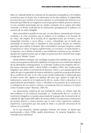 Entre saberes desechables y saberes indispensables   ]

debe ser calibrada desde los contextos de los proyectos sociopolíticos y los modelos
económicos que en el país, hoy se intersectan con la vida cotidiana, la subjetividad,
las emociones que orientan el accionar colectivo. La universidad está inmersa en un
horizonte que habla de un imaginario social al que parece faltarle proyecto colectivo,
en una sociedad atemorizada por las señales constantes de la ruptura del orden
conocido y el declive acelerado de las instituciones, perseguida por la pobreza y la
ausencia de un orden inteligible.
    Qué universidad es posible en este país, en este México, atenazado por el temor
constante a la crisis económica que se traduce en lo cotidiano a ser borrado de
las “listas” (de empleo, de la escuela, de la seguridad social); por el temor a una
inseguridad creciente, a veces, difusa, a veces, contundente, por el miedo que
transmitido en horario triple A, abandera la razón privada y levanta un cotidiano
apocalipsis para ratificar la desazón. Qué universidad es necesario imaginar, cuando
la esperanza se coloca en figuras supraterrenales, en oraciones a la Santa Muerte o,
se deposita, con el aliento contenido y una temblorosa confianza en los “hombres”
(porque hay mujeres) fuertes, que se erigen en portavoces de la solución final: sangre
y fuego para “blindar” al país.
    Desde distintos enfoques, tres sociólogos europeos han señalado que una de las
consecuencias perversas del tardo capitalismo en lo que toca a la constitución subjetiva
de las identidades contemporáneas, es la llamada “inadecuación biográfica del yo”.
Me refiero a Bauman (2001), a Beck (1998) y a Giddens (1995). Esta “inadecuación
biográfica” por utilizar la formulación de Bauman, refiere a una autopercepción del
sujeto de que es responsable de manera individual y a partir de sus propias decisiones
de su condición de vida, es él o ella, la que resulta inadecuado o inadecuada para
el orden social; ello, significa en palabras del autor que “apartar la culpa de las
instituciones y ponerla en la inadecuación del yo, ayuda o bien a desactivar la ira
potencialmente perturbadora o bien a refundirla en las pasiones de la autocensura
y el desprecio de uno mismo o incluso a recanalizarla hacia la violencia y la tortura
contra el propio cuerpo” (Bauman, 2001;16).
   Las repercusiones empíricas de esta formulación teórica, se vuelven cada día
más evidentes en los territorios nacionales. La “inadecuación del yo”, es decir la
insuficiencia biográfica, la narrativa precarizada de la propia vida, la sensación de ser
culpable de algo inaprensible aplica de manera nítida a las expresiones y testimonios
de muchos jóvenes (y menos jóvenes) que la viven como experiencia cotidiana.
Experiencia o percepción que está atada sin duda a la posición estructural de los
actores en la sociedad.
   En el caso mexicano, muchos ejemplos iluminan este drama, un drama que
parafraseando a Beck (1998), podría denominarse “la solución biográfica a las
contradicciones sistémicas”.



                                                                                            [45
 