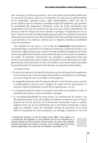 Entre saberes desechables y saberes indispensables   ]

este concepto en términos peyorativos1 sino como parte del horizonte posible para
la concreción de justicia social en el Continente así como para el reconocimiento
de las identidades culturales (Laclau, 2005, Martín-Barbero, 1987) Con ello se
quiere significar que las tensiones y paradojas propias del populismo, que quiebran
la racionalidad del progresismo intelectual, sirven de modo inmejorable para
comprender el proceso de reconstrucción post crisis que venimos describiendo. De
ahí que la idea de restauración haya cobrado en principio el significado de evocar,
hacer memoria tanto de los males pasados por gran parte de la población durante el
último proceso dictatorial como de las bondades y bienestar aportados históricamente
y aún presentes en la memoria colectiva que en Argentina identifican sensibilidad
social con peronismo.
    Pero también en ese marco, y con la idea de restauración intuida primero y
confirmada luego a través de los recorridos por testimonios y reflexiones teóricas, nos
referiremos a algunos puntos que a nuestro entender pueblan los imaginarios de vastos
sectores de población en relación con los valores de país, la convivencia, la ciudadanía,
los medios. El contenido “restauración” nos estimularía a preguntarnos hasta qué
punto lo conservador permanece aunque ya las políticas neoconservadoras no estén
generalizadas, hasta qué punto la crisis y los miedos consecuentes hayan estimulado
los procedimientos de autoconservación más que una apuesta transformadora.
    Los puntos serán:
• El valor de la memoria y los derechos humanos que ha sido puntal de los gobiernos
  de la reconstrucción, una tarea impecable profunda y extendida que, sin embargo,
  ya corre el riesgo de caer en el olvido o el menosprecio.
• La imaginada oposición entre el campo en abstracto como lo bueno y puro en tanto
   la ciudad aparece como lo sucio e inseguro (el campo como lo que produce, se
   esfuerza y logra los dividendos a través de las exportaciones, etc etc)
• La imaginada oposición entre la corrupción encarnada en la política en tanto el
  capital privado aparece como lo esforzado y ejemplar.
• La necesidad-imposibilidad de poner freno a la concentración de medios y las
  dificultades de poner en la esfera pública los debates recientes en torno al nuevo
  proyecto de Ley de Servicios de Comunicación Audiovisual. Como es sabido,
  Argentina tiene una ley de radiodifusión que es de tiempos dictatoriales y nunca
  pudo ser cambiada a pesar de cantidades enormes de proyectos. En el actual
  2009 se ha propuesto un nuevo proyecto y, sin embargo, el pretexto es “no es la

1
  Consideramos ilustrativa la frase de Ernesto Laclau (2005): “para progresar en
la comprensión del populismo, es una condición sine que non rescatarlo de su
posición marginal en el discurso de las ciencias sociales, las cuales lo han confinado
al dominio de aquello que excede al concepto, a ser el simple opuesto de formas
políticas dignificadas con el estatus de una verdadera racionalidad”, p. 35.



                                                                                                   [53
 