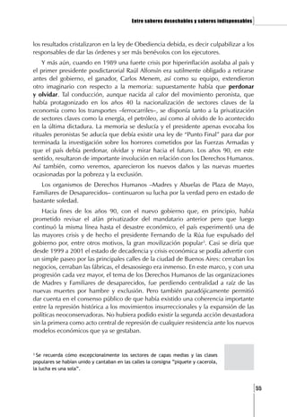 Entre saberes desechables y saberes indispensables   ]

los resultados cristalizaron en la ley de Obediencia debida, es decir culpabilizar a los
responsables de dar las órdenes y ser más benévolos con los ejecutores.
    Y más aún, cuando en 1989 una fuerte crisis por hiperinflación asolaba al país y
el primer presidente posdictarorial Raúl Alfonsín era sutilmente obligado a retirarse
antes del gobierno, el ganador, Carlos Menem, así como su equipo, extendieron
otro imaginario con respecto a la memoria: supuestamente había que perdonar
y olvidar. Tal conducción, aunque nacida al calor del movimiento peronista, que
había protagonizado en los años 40 la nacionalización de sectores claves de la
economía como los transportes –ferrocarriles–, se disponía tanto a la privatización
de sectores claves como la energía, el petróleo, así como al olvido de lo acontecido
en la última dictadura. La memoria se deslucía y el presidente apenas evocaba los
rituales peronistas Se aducía que debía existir una ley de “Punto Final” para dar por
terminada la investigación sobre los horrores cometidos por las Fuerzas Armadas y
que el país debía perdonar, olvidar y mirar hacia el futuro. Los años 90, en este
sentido, resultaron de importante involución en relación con los Derechos Humanos.
Así también, como veremos, aparecieron los nuevos daños y las nuevas muertes
ocasionadas por la pobreza y la exclusión.
   Los organismos de Derechos Humanos –Madres y Abuelas de Plaza de Mayo,
Familiares de Desaparecidos– continuaron su lucha por la verdad pero en estado de
bastante soledad.
    Hacia fines de los años 90, con el nuevo gobierno que, en principio, había
prometido revisar el afán privatizador del mandatario anterior pero que luego
continuó la misma línea hasta el desastre económico, el país experimentó una de
las mayores crisis y de hecho el presidente Fernando de la Rúa fue expulsado del
gobierno por, entre otros motivos, la gran movilización popular3. Casi se diría que
desde 1999 a 2001 el estado de decadencia y crisis económica se podía advertir con
un simple paseo por las principales calles de la ciudad de Buenos Aires: cerraban los
negocios, cerraban las fábricas, el desasosiego era inmenso. En este marco, y con una
progresión cada vez mayor, el tema de los Derechos Humanos de las organizaciones
de Madres y Familiares de desaparecidos, fue perdiendo centralidad a raíz de las
nuevas muertes por hambre y exclusión. Pero también paradójicamente permitió
dar cuenta en el consenso público de que había existido una coherencia importante
entre la represión histórica a los movimientos insurreccionales y la expansión de las
políticas neoconservadoras. No hubiera podido existir la segunda acción devastadora
sin la primera como acto central de represión de cualquier resistencia ante los nuevos
modelos económicos que ya se gestaban.


3
  Se recuerda cómo excepcionalmente los sectores de capas medias y las clases
populares se habían unido y cantaban en las calles la consigna ”piquete y cacerola,
la lucha es una sola”.



                                                                                                 [55
 