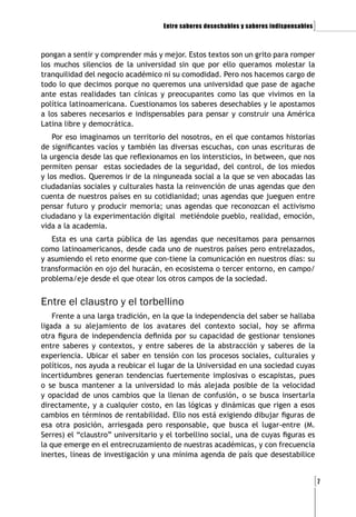 Entre saberes desechables y saberes indispensables   ]

pongan a sentir y comprender más y mejor. Estos textos son un grito para romper
los muchos silencios de la universidad sin que por ello queramos molestar la
tranquilidad del negocio académico ni su comodidad. Pero nos hacemos cargo de
todo lo que decimos porque no queremos una universidad que pase de agache
ante estas realidades tan cínicas y preocupantes como las que vivimos en la
política latinoamericana. Cuestionamos los saberes desechables y le apostamos
a los saberes necesarios e indispensables para pensar y construir una América
Latina libre y democrática.
    Por eso imaginamos un territorio del nosotros, en el que contamos historias
de significantes vacíos y también las diversas escuchas, con unas escrituras de
la urgencia desde las que reflexionamos en los intersticios, in between, que nos
permiten pensar estas sociedades de la seguridad, del control, de los miedos
y los medios. Queremos ir de la ninguneada social a la que se ven abocadas las
ciudadanías sociales y culturales hasta la reinvención de unas agendas que den
cuenta de nuestros países en su cotidianidad; unas agendas que jueguen entre
pensar futuro y producir memoria; unas agendas que reconozcan el activismo
ciudadano y la experimentación digital metiéndole pueblo, realidad, emoción,
vida a la academia.
   Esta es una carta pública de las agendas que necesitamos para pensarnos
como latinoamericanos, desde cada uno de nuestros países pero entrelazados,
y asumiendo el reto enorme que con-tiene la comunicación en nuestros días: su
transformación en ojo del huracán, en ecosistema o tercer entorno, en campo/
problema/eje desde el que otear los otros campos de la sociedad.


Entre el claustro y el torbellino
    Frente a una larga tradición, en la que la independencia del saber se hallaba
ligada a su alejamiento de los avatares del contexto social, hoy se afirma
otra figura de independencia definida por su capacidad de gestionar tensiones
entre saberes y contextos, y entre saberes de la abstracción y saberes de la
experiencia. Ubicar el saber en tensión con los procesos sociales, culturales y
políticos, nos ayuda a reubicar el lugar de la Universidad en una sociedad cuyas
incertidumbres generan tendencias fuertemente implosivas o escapistas, pues
o se busca mantener a la universidad lo más alejada posible de la velocidad
y opacidad de unos cambios que la llenan de confusión, o se busca insertarla
directamente, y a cualquier costo, en las lógicas y dinámicas que rigen a esos
cambios en términos de rentabilidad. Ello nos está exigiendo dibujar figuras de
esa otra posición, arriesgada pero responsable, que busca el lugar-entre (M.
Serres) el “claustro” universitario y el torbellino social, una de cuyas figuras es
la que emerge en el entrecruzamiento de nuestras académicas, y con frecuencia
inertes, líneas de investigación y una mínima agenda de país que desestabilice


                                                                                          [7
 